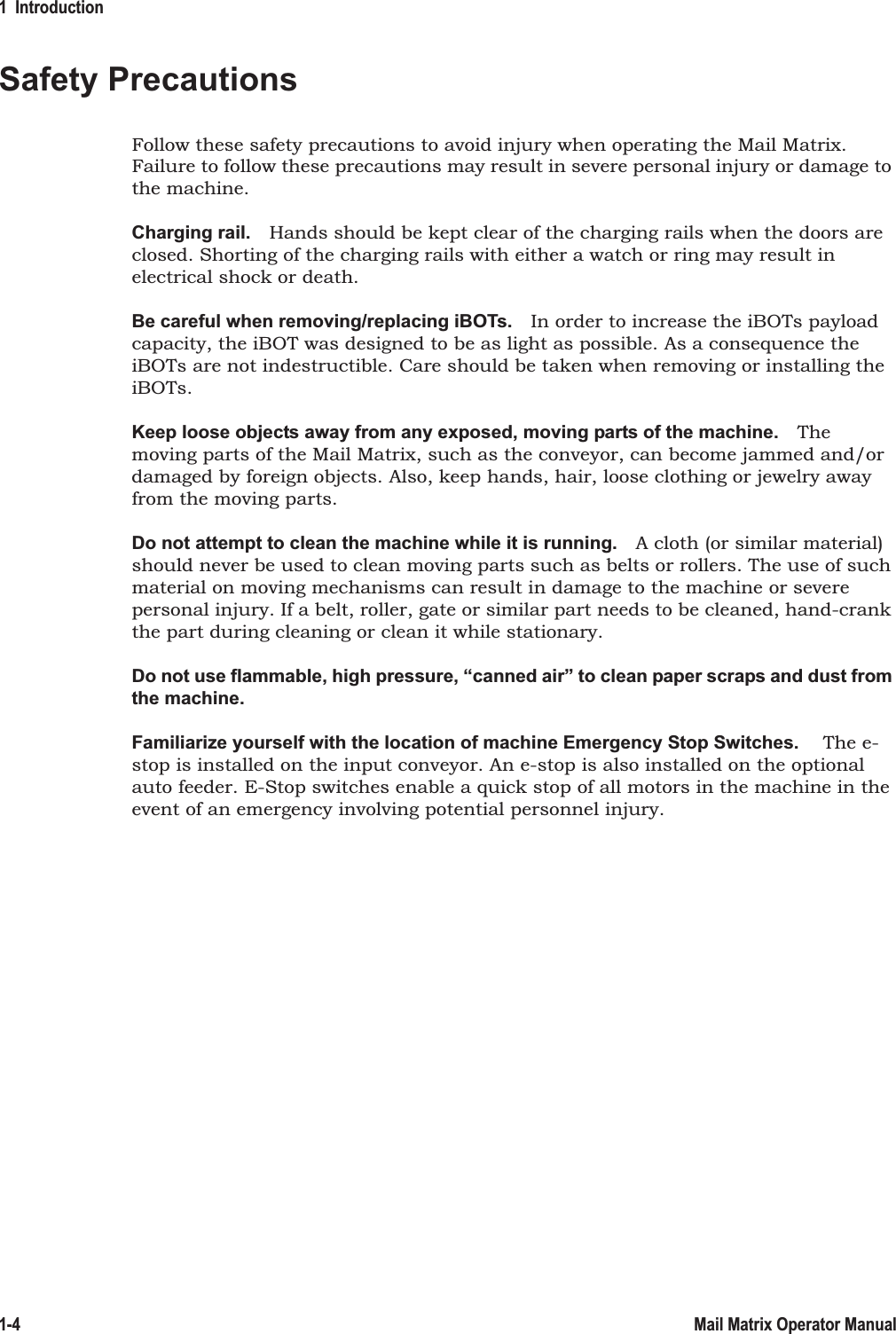1  Introduction1-4 Mail Matrix Operator ManualSafety PrecautionsFollow these safety precautions to avoid injury when operating the Mail Matrix. Failure to follow these precautions may result in severe personal injury or damage to the machine.Charging rail. Hands should be kept clear of the charging rails when the doors are closed. Shorting of the charging rails with either a watch or ring may result in electrical shock or death.Be careful when removing/replacing iBOTs. In order to increase the iBOTs payload capacity, the iBOT was designed to be as light as possible. As a consequence the iBOTs are not indestructible. Care should be taken when removing or installing the iBOTs. Keep loose objects away from any exposed, moving parts of the machine. The moving parts of the Mail Matrix, such as the conveyor, can become jammed and/or damaged by foreign objects. Also, keep hands, hair, loose clothing or jewelry away from the moving parts.Do not attempt to clean the machine while it is running. A cloth (or similar material) should never be used to clean moving parts such as belts or rollers. The use of such material on moving mechanisms can result in damage to the machine or severe personal injury. If a belt, roller, gate or similar part needs to be cleaned, hand-crank the part during cleaning or clean it while stationary.Do not use flammable, high pressure, “canned air” to clean paper scraps and dust from the machine.Familiarize yourself with the location of machine Emergency Stop Switches.  The e-stop is installed on the input conveyor. An e-stop is also installed on the optional auto feeder. E-Stop switches enable a quick stop of all motors in the machine in the event of an emergency involving potential personnel injury.