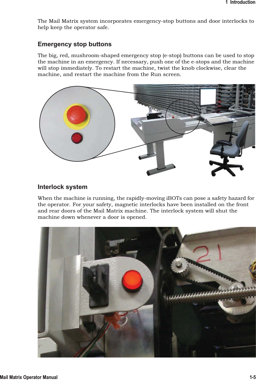 1  Introduction1-5Mail Matrix Operator ManualThe Mail Matrix system incorporates emergency-stop buttons and door interlocks to help keep the operator safe.Emergency stop buttonsThe big, red, mushroom-shaped emergency stop (e-stop) buttons can be used to stop the machine in an emergency. If necessary, push one of the e-stops and the machine will stop immediately. To restart the machine, twist the knob clockwise, clear the machine, and restart the machine from the Run screen.Interlock systemWhen the machine is running, the rapidly-moving iBOTs can pose a safety hazard for the operator. For your safety, magnetic interlocks have been installed on the front and rear doors of the Mail Matrix machine. The interlock system will shut the machine down whenever a door is opened.