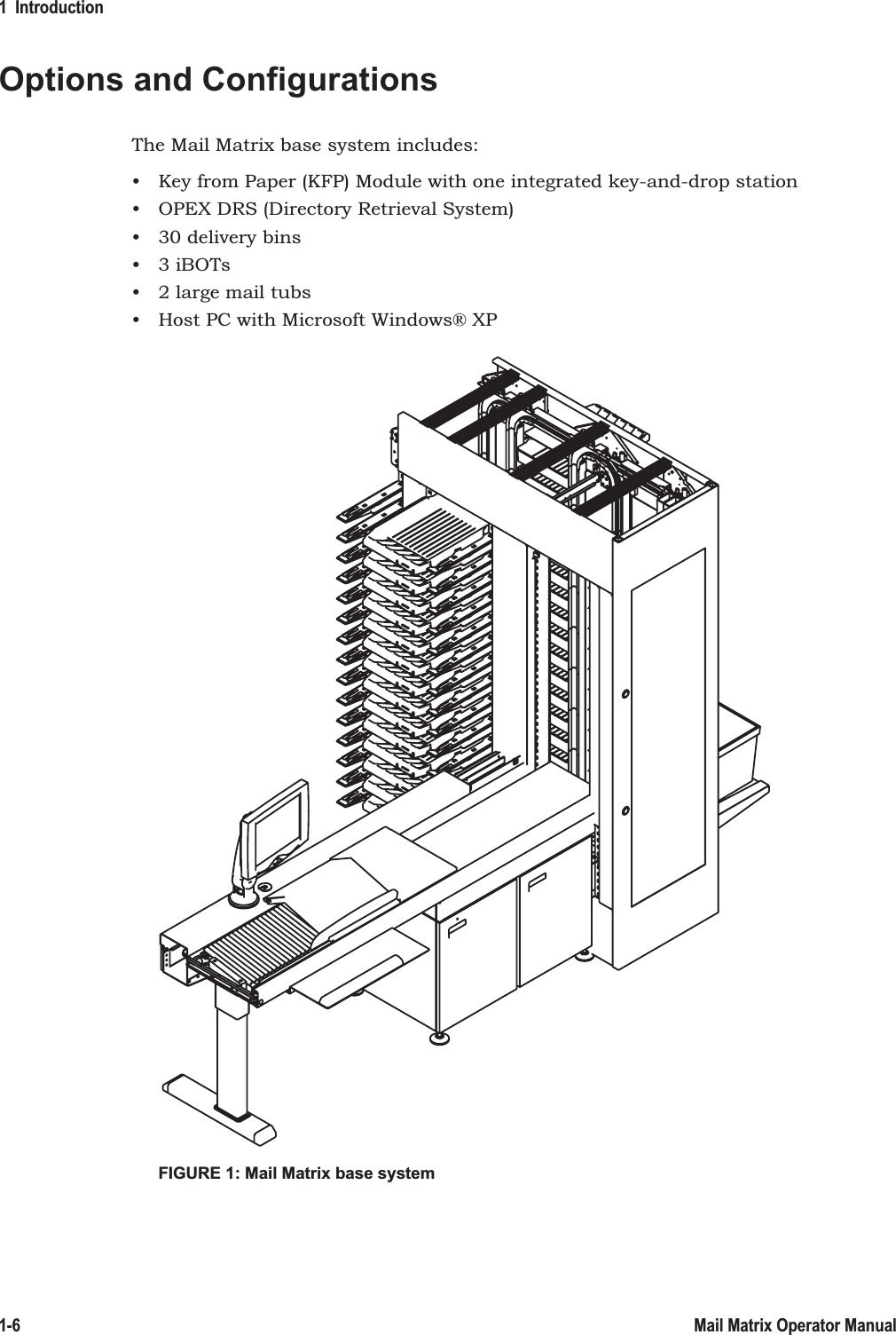 1  Introduction1-6 Mail Matrix Operator ManualOptions and ConfigurationsThe Mail Matrix base system includes:• Key from Paper (KFP) Module with one integrated key-and-drop station• OPEX DRS (Directory Retrieval System)• 30 delivery bins• 3 iBOTs• 2 large mail tubs• Host PC with Microsoft Windows® XPFIGURE 1: Mail Matrix base system