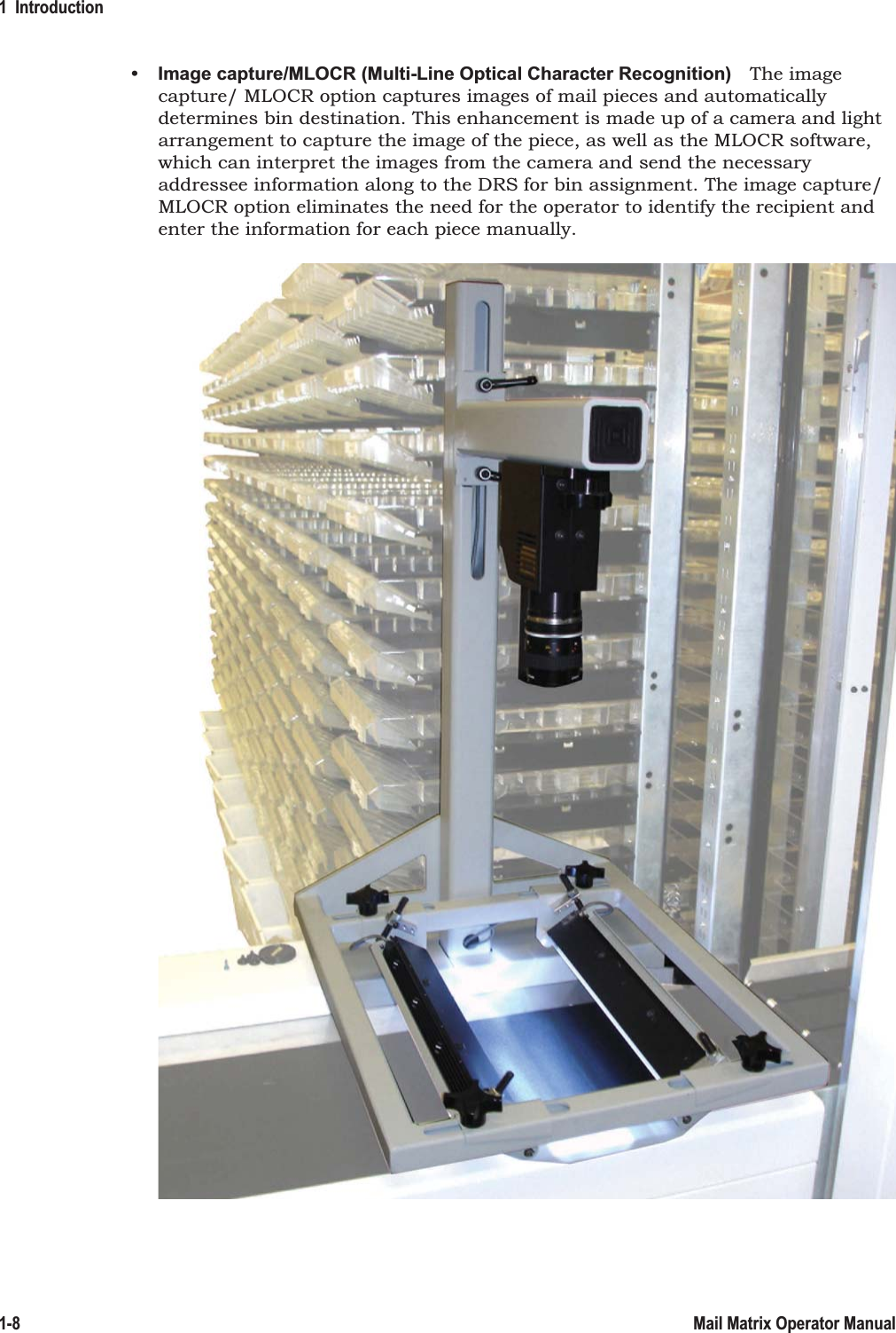 1  Introduction1-8 Mail Matrix Operator Manual• Image capture/MLOCR (Multi-Line Optical Character Recognition) The image capture/ MLOCR option captures images of mail pieces and automatically determines bin destination. This enhancement is made up of a camera and light arrangement to capture the image of the piece, as well as the MLOCR software, which can interpret the images from the camera and send the necessary addressee information along to the DRS for bin assignment. The image capture/MLOCR option eliminates the need for the operator to identify the recipient and enter the information for each piece manually.