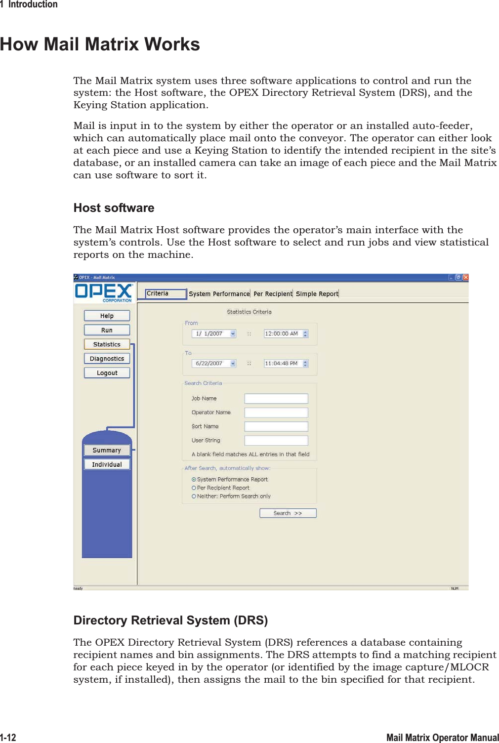 1  Introduction1-12 Mail Matrix Operator ManualHow Mail Matrix WorksThe Mail Matrix system uses three software applications to control and run the system: the Host software, the OPEX Directory Retrieval System (DRS), and the Keying Station application.Mail is input in to the system by either the operator or an installed auto-feeder, which can automatically place mail onto the conveyor. The operator can either look at each piece and use a Keying Station to identify the intended recipient in the site’s database, or an installed camera can take an image of each piece and the Mail Matrix can use software to sort it.Host softwareThe Mail Matrix Host software provides the operator’s main interface with the system’s controls. Use the Host software to select and run jobs and view statistical reports on the machine.Directory Retrieval System (DRS)The OPEX Directory Retrieval System (DRS) references a database containing recipient names and bin assignments. The DRS attempts to find a matching recipient for each piece keyed in by the operator (or identified by the image capture/MLOCR system, if installed), then assigns the mail to the bin specified for that recipient.