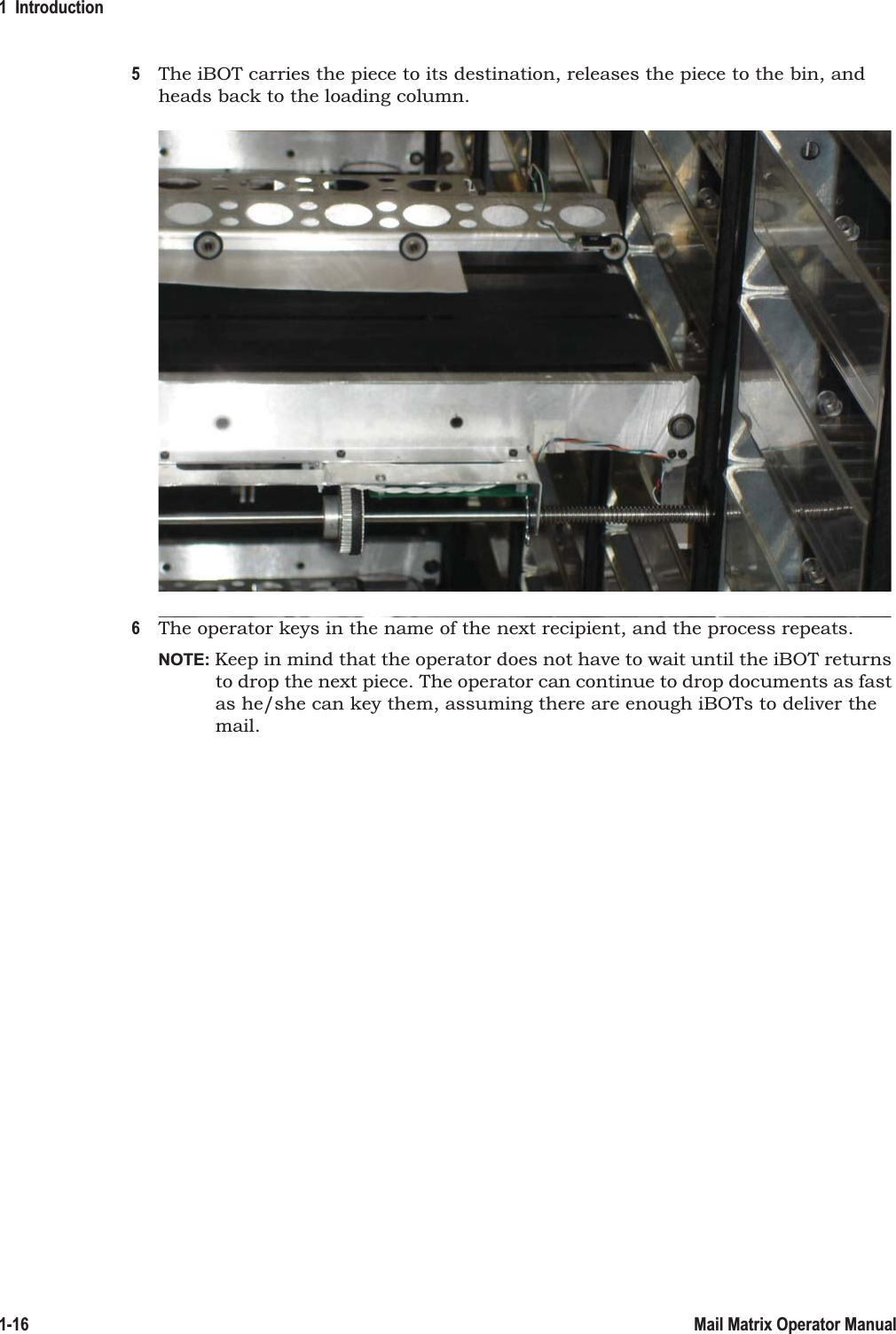 1  Introduction1-16 Mail Matrix Operator Manual5The iBOT carries the piece to its destination, releases the piece to the bin, and heads back to the loading column.6The operator keys in the name of the next recipient, and the process repeats.NOTE: Keep in mind that the operator does not have to wait until the iBOT returns to drop the next piece. The operator can continue to drop documents as fast as he/she can key them, assuming there are enough iBOTs to deliver the mail.