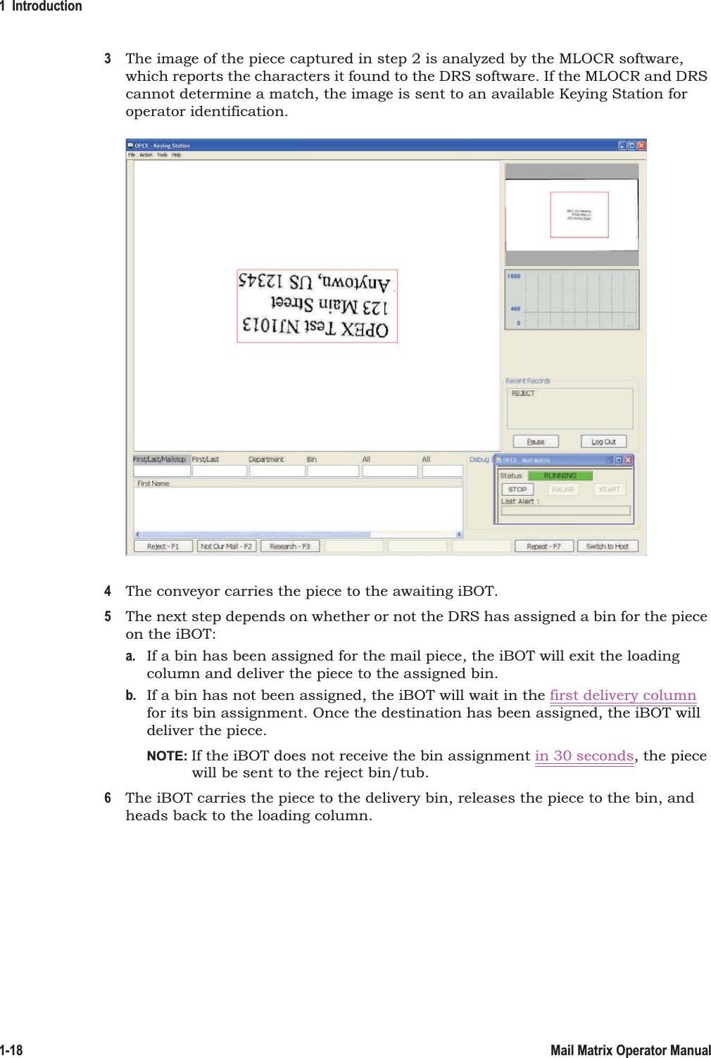 1  Introduction1-18 Mail Matrix Operator Manual3The image of the piece captured in step 2 is analyzed by the MLOCR software, which reports the characters it found to the DRS software. If the MLOCR and DRS cannot determine a match, the image is sent to an available Keying Station for operator identification.4The conveyor carries the piece to the awaiting iBOT.5The next step depends on whether or not the DRS has assigned a bin for the piece on the iBOT:a. If a bin has been assigned for the mail piece, the iBOT will exit the loading column and deliver the piece to the assigned bin.b. If a bin has not been assigned, the iBOT will wait in the first delivery column for its bin assignment. Once the destination has been assigned, the iBOT will deliver the piece.NOTE: If the iBOT does not receive the bin assignment in 30 seconds, the piece will be sent to the reject bin/tub.6The iBOT carries the piece to the delivery bin, releases the piece to the bin, and heads back to the loading column.