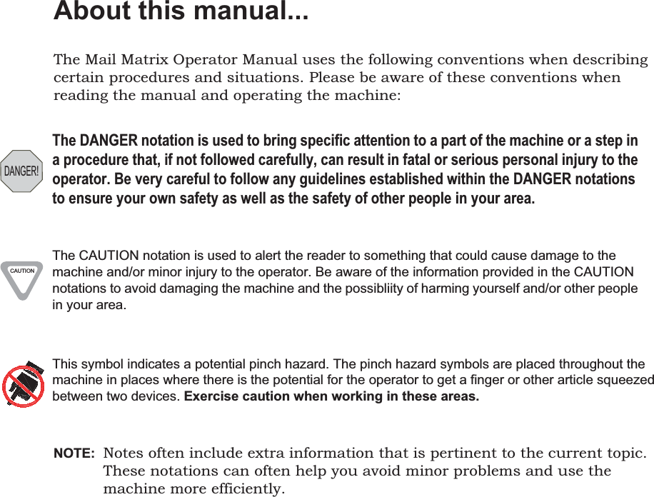 About this manual...The Mail Matrix Operator Manual uses the following conventions when describing certain procedures and situations. Please be aware of these conventions when reading the manual and operating the machine:NOTE:  Notes often include extra information that is pertinent to the current topic. These notations can often help you avoid minor problems and use the machine more efficiently.DANGER!The DANGER notation is used to bring specific attention to a part of the machine or a step in a procedure that, if not followed carefully, can result in fatal or serious personal injury to the operator. Be very careful to follow any guidelines established within the DANGER notations to ensure your own safety as well as the safety of other people in your area.CAUTIONThe CAUTION notation is used to alert the reader to something that could cause damage to the machine and/or minor injury to the operator. Be aware of the information provided in the CAUTION notations to avoid damaging the machine and the possibliity of harming yourself and/or other people in your area.This symbol indicates a potential pinch hazard. The pinch hazard symbols are placed throughout the machine in places where there is the potential for the operator to get a finger or other article squeezed between two devices. Exercise caution when working in these areas.