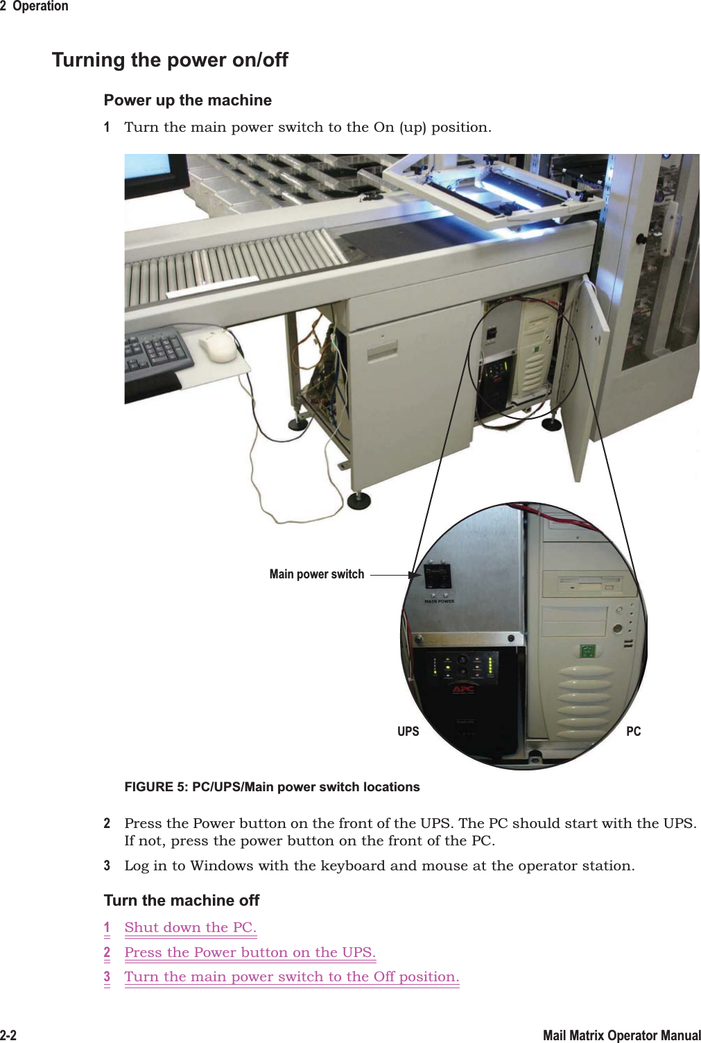 2  Operation2-2 Mail Matrix Operator ManualTurning the power on/offPower up the machine1Turn the main power switch to the On (up) position.FIGURE 5: PC/UPS/Main power switch locations2Press the Power button on the front of the UPS. The PC should start with the UPS. If not, press the power button on the front of the PC.3Log in to Windows with the keyboard and mouse at the operator station.Turn the machine off1Shut down the PC.2Press the Power button on the UPS.3Turn the main power switch to the Off position.PCUPSMain power switch