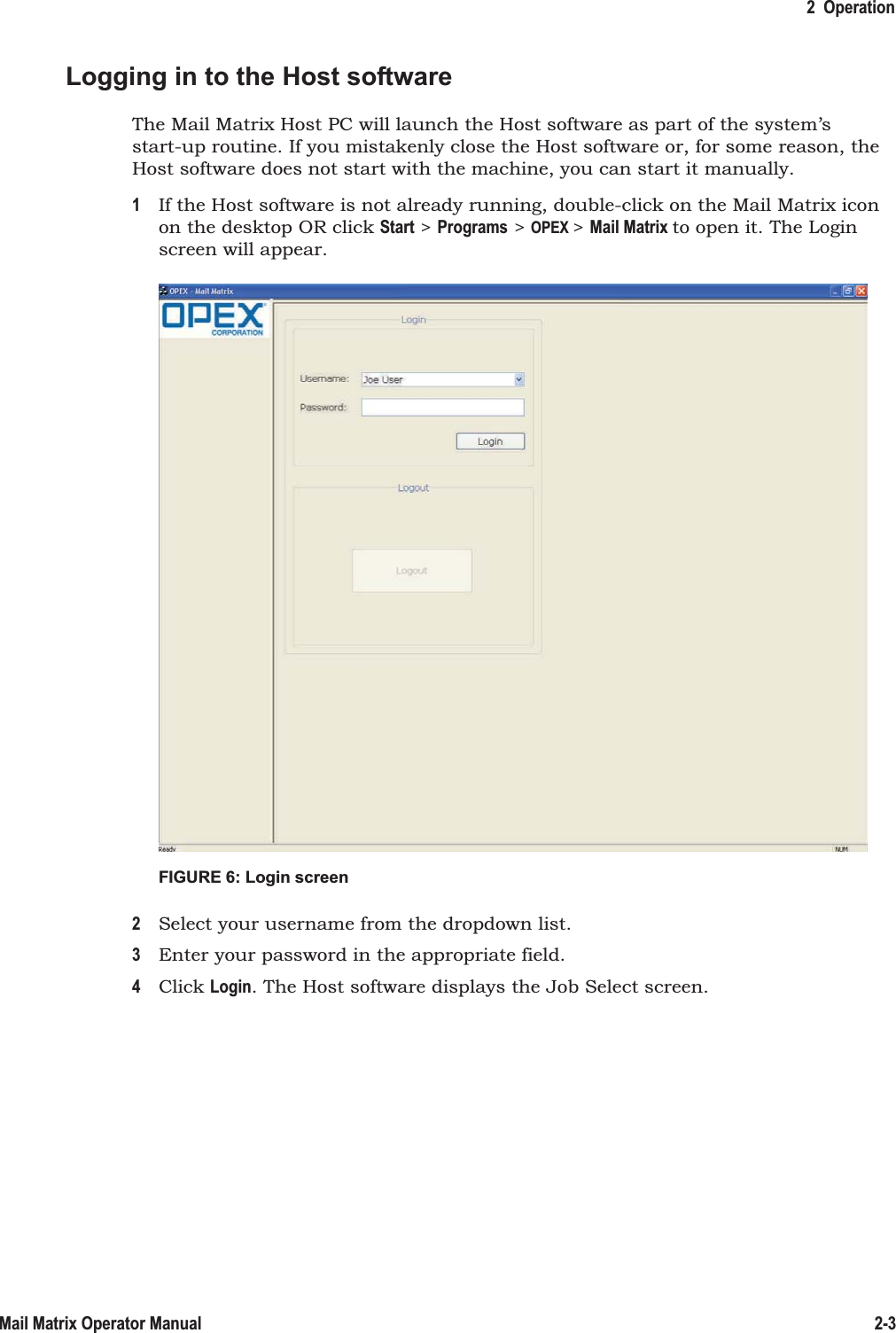 2  Operation2-3Mail Matrix Operator ManualLogging in to the Host softwareThe Mail Matrix Host PC will launch the Host software as part of the system’s start-up routine. If you mistakenly close the Host software or, for some reason, the Host software does not start with the machine, you can start it manually.1If the Host software is not already running, double-click on the Mail Matrix icon on the desktop OR click Start &gt; Programs &gt; OPEX &gt; Mail Matrix to open it. The Login screen will appear.FIGURE 6: Login screen2Select your username from the dropdown list.3Enter your password in the appropriate field.4Click Login. The Host software displays the Job Select screen.