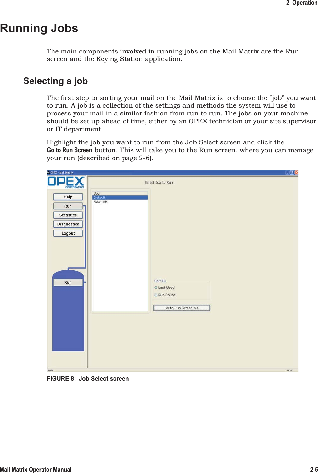 2  Operation2-5Mail Matrix Operator ManualRunning JobsThe main components involved in running jobs on the Mail Matrix are the Run screen and the Keying Station application.Selecting a jobThe first step to sorting your mail on the Mail Matrix is to choose the “job” you want to run. A job is a collection of the settings and methods the system will use to process your mail in a similar fashion from run to run. The jobs on your machine should be set up ahead of time, either by an OPEX technician or your site supervisor or IT department.Highlight the job you want to run from the Job Select screen and click the Go to Run Screen button. This will take you to the Run screen, where you can manage your run (described on page 2-6).FIGURE 8:  Job Select screen