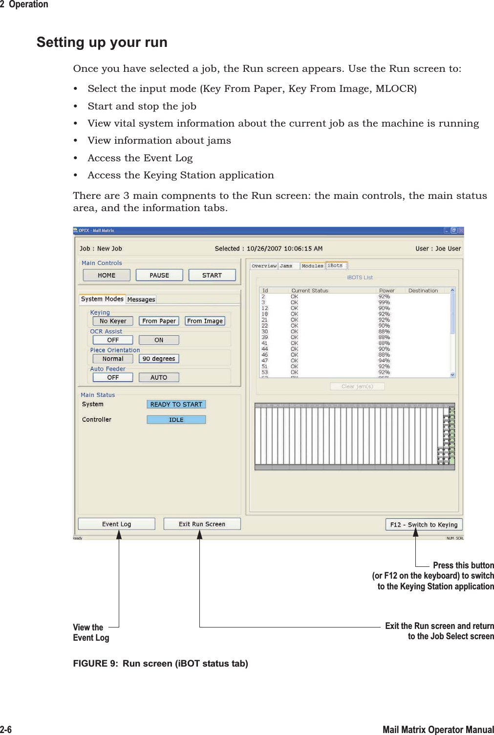 2  Operation2-6 Mail Matrix Operator ManualSetting up your runOnce you have selected a job, the Run screen appears. Use the Run screen to:• Select the input mode (Key From Paper, Key From Image, MLOCR)• Start and stop the job• View vital system information about the current job as the machine is running• View information about jams• Access the Event Log• Access the Keying Station applicationThere are 3 main compnents to the Run screen: the main controls, the main status area, and the information tabs.FIGURE 9:  Run screen (iBOT status tab)Press this button(or F12 on the keyboard) to switchto the Keying Station applicationExit the Run screen and returnto the Job Select screenView theEvent Log