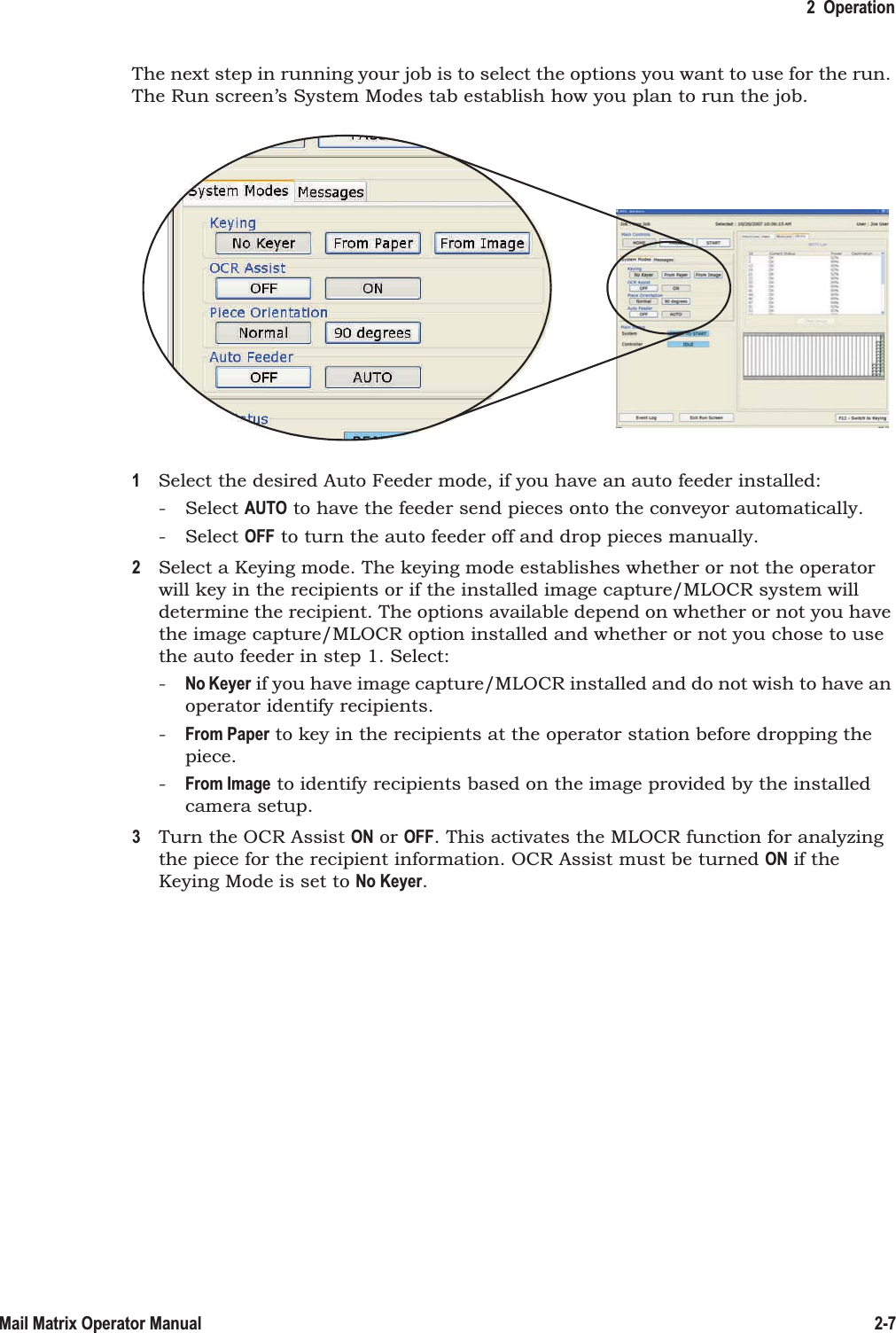 2  Operation2-7Mail Matrix Operator ManualThe next step in running your job is to select the options you want to use for the run. The Run screen’s System Modes tab establish how you plan to run the job.1Select the desired Auto Feeder mode, if you have an auto feeder installed:- Select AUTO to have the feeder send pieces onto the conveyor automatically.- Select OFF to turn the auto feeder off and drop pieces manually.2Select a Keying mode. The keying mode establishes whether or not the operator will key in the recipients or if the installed image capture/MLOCR system will determine the recipient. The options available depend on whether or not you have the image capture/MLOCR option installed and whether or not you chose to use the auto feeder in step 1. Select:-No Keyer if you have image capture/MLOCR installed and do not wish to have an operator identify recipients.-From Paper to key in the recipients at the operator station before dropping the piece.-From Image to identify recipients based on the image provided by the installed camera setup.3Turn the OCR Assist ON or OFF. This activates the MLOCR function for analyzing the piece for the recipient information. OCR Assist must be turned ON if the Keying Mode is set to No Keyer.