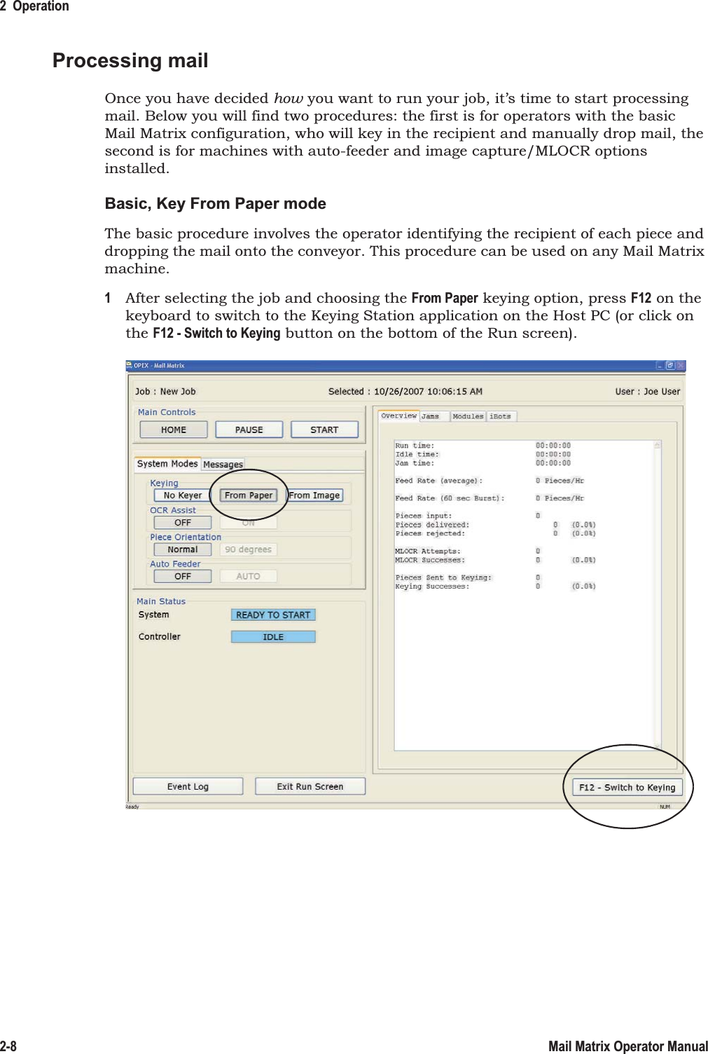 2  Operation2-8 Mail Matrix Operator ManualProcessing mailOnce you have decided how you want to run your job, it’s time to start processing mail. Below you will find two procedures: the first is for operators with the basic Mail Matrix configuration, who will key in the recipient and manually drop mail, the second is for machines with auto-feeder and image capture/MLOCR options installed.Basic, Key From Paper modeThe basic procedure involves the operator identifying the recipient of each piece and dropping the mail onto the conveyor. This procedure can be used on any Mail Matrix machine.1After selecting the job and choosing the From Paper keying option, press F12 on the keyboard to switch to the Keying Station application on the Host PC (or click on the F12 - Switch to Keying button on the bottom of the Run screen).