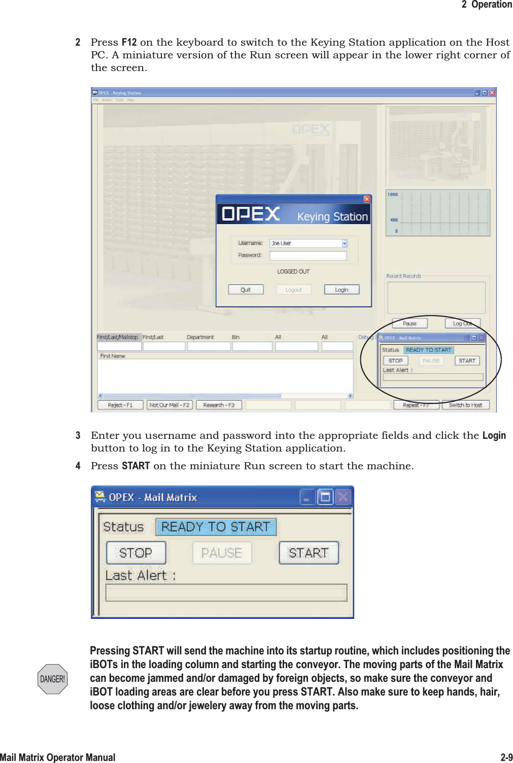 2  Operation2-9Mail Matrix Operator Manual2Press F12 on the keyboard to switch to the Keying Station application on the Host PC. A miniature version of the Run screen will appear in the lower right corner of the screen.3Enter you username and password into the appropriate fields and click the Login button to log in to the Keying Station application.4Press START on the miniature Run screen to start the machine.DANGER!Pressing START will send the machine into its startup routine, which includes positioning the iBOTs in the loading column and starting the conveyor. The moving parts of the Mail Matrix can become jammed and/or damaged by foreign objects, so make sure the conveyor and iBOT loading areas are clear before you press START. Also make sure to keep hands, hair, loose clothing and/or jewelery away from the moving parts.