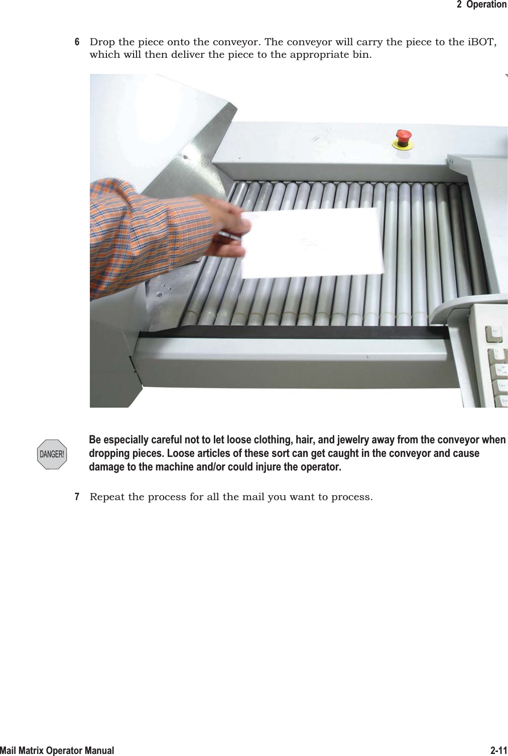 2  Operation2-11Mail Matrix Operator Manual6Drop the piece onto the conveyor. The conveyor will carry the piece to the iBOT, which will then deliver the piece to the appropriate bin.7Repeat the process for all the mail you want to process.DANGER!Be especially careful not to let loose clothing, hair, and jewelry away from the conveyor when dropping pieces. Loose articles of these sort can get caught in the conveyor and cause damage to the machine and/or could injure the operator.