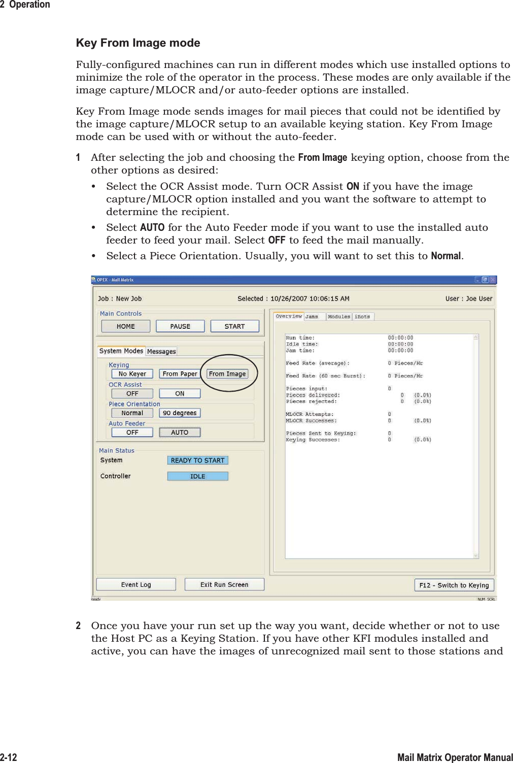 2  Operation2-12 Mail Matrix Operator ManualKey From Image modeFully-configured machines can run in different modes which use installed options to minimize the role of the operator in the process. These modes are only available if the image capture/MLOCR and/or auto-feeder options are installed.Key From Image mode sends images for mail pieces that could not be identified by the image capture/MLOCR setup to an available keying station. Key From Image mode can be used with or without the auto-feeder.1After selecting the job and choosing the From Image keying option, choose from the other options as desired:• Select the OCR Assist mode. Turn OCR Assist ON if you have the image capture/MLOCR option installed and you want the software to attempt to determine the recipient.• Select AUTO for the Auto Feeder mode if you want to use the installed auto feeder to feed your mail. Select OFF to feed the mail manually.• Select a Piece Orientation. Usually, you will want to set this to Normal.2Once you have your run set up the way you want, decide whether or not to use the Host PC as a Keying Station. If you have other KFI modules installed and active, you can have the images of unrecognized mail sent to those stations and 