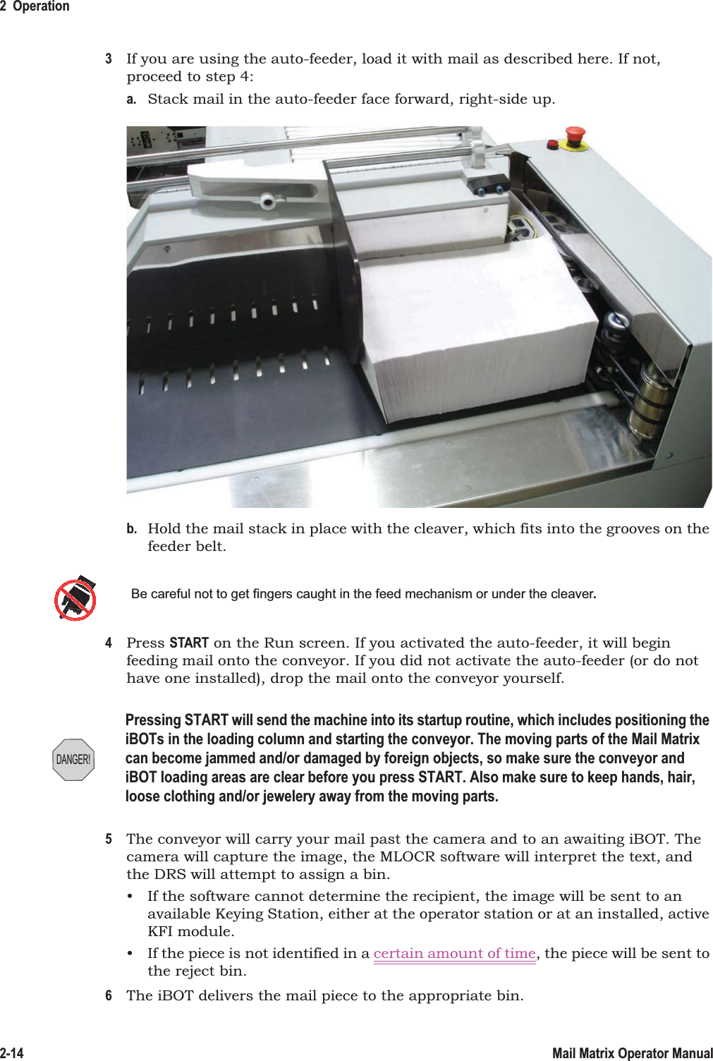 2  Operation2-14 Mail Matrix Operator Manual3If you are using the auto-feeder, load it with mail as described here. If not, proceed to step 4:a. Stack mail in the auto-feeder face forward, right-side up.b. Hold the mail stack in place with the cleaver, which fits into the grooves on the feeder belt.4Press START on the Run screen. If you activated the auto-feeder, it will begin feeding mail onto the conveyor. If you did not activate the auto-feeder (or do not have one installed), drop the mail onto the conveyor yourself.5The conveyor will carry your mail past the camera and to an awaiting iBOT. The camera will capture the image, the MLOCR software will interpret the text, and the DRS will attempt to assign a bin.• If the software cannot determine the recipient, the image will be sent to an available Keying Station, either at the operator station or at an installed, active KFI module.• If the piece is not identified in a certain amount of time, the piece will be sent to the reject bin.6The iBOT delivers the mail piece to the appropriate bin.Be careful not to get fingers caught in the feed mechanism or under the cleaver.DANGER!Pressing START will send the machine into its startup routine, which includes positioning the iBOTs in the loading column and starting the conveyor. The moving parts of the Mail Matrix can become jammed and/or damaged by foreign objects, so make sure the conveyor and iBOT loading areas are clear before you press START. Also make sure to keep hands, hair, loose clothing and/or jewelery away from the moving parts.