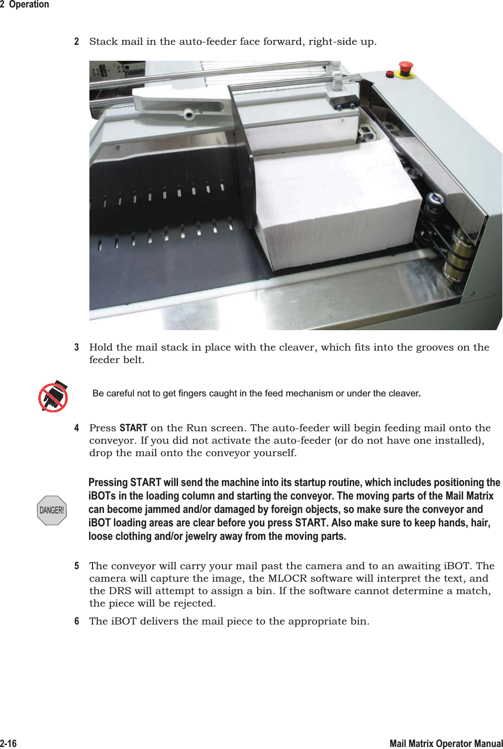 2  Operation2-16 Mail Matrix Operator Manual2Stack mail in the auto-feeder face forward, right-side up.3Hold the mail stack in place with the cleaver, which fits into the grooves on the feeder belt.4Press START on the Run screen. The auto-feeder will begin feeding mail onto the conveyor. If you did not activate the auto-feeder (or do not have one installed), drop the mail onto the conveyor yourself.5The conveyor will carry your mail past the camera and to an awaiting iBOT. The camera will capture the image, the MLOCR software will interpret the text, and the DRS will attempt to assign a bin. If the software cannot determine a match, the piece will be rejected.6The iBOT delivers the mail piece to the appropriate bin.Be careful not to get fingers caught in the feed mechanism or under the cleaver.DANGER!Pressing START will send the machine into its startup routine, which includes positioning the iBOTs in the loading column and starting the conveyor. The moving parts of the Mail Matrix can become jammed and/or damaged by foreign objects, so make sure the conveyor and iBOT loading areas are clear before you press START. Also make sure to keep hands, hair, loose clothing and/or jewelry away from the moving parts.