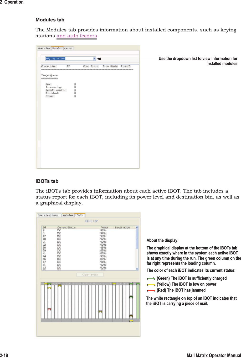 2  Operation2-18 Mail Matrix Operator ManualModules tabThe Modules tab provides information about installed components, such as keying stations and auto feeders.iBOTs tabThe iBOTs tab provides information about each active iBOT. The tab includes a status report for each iBOT, including its power level and destination bin, as well as a graphical display.Use the dropdown list to view information forinstalled modulesAbout the display:The graphical display at the bottom of the iBOTs tabshows exactly where in the system each active iBOTis at any time during the run. The green column on thefar right represents the loading column.The color of each iBOT indicates its current status:(Green) The iBOT is sufficiently charged(Yellow) The iBOT is low on power(Red) The iBOT has jammedThe white rectangle on top of an iBOT indicates thatthe iBOT is carrying a piece of mail.