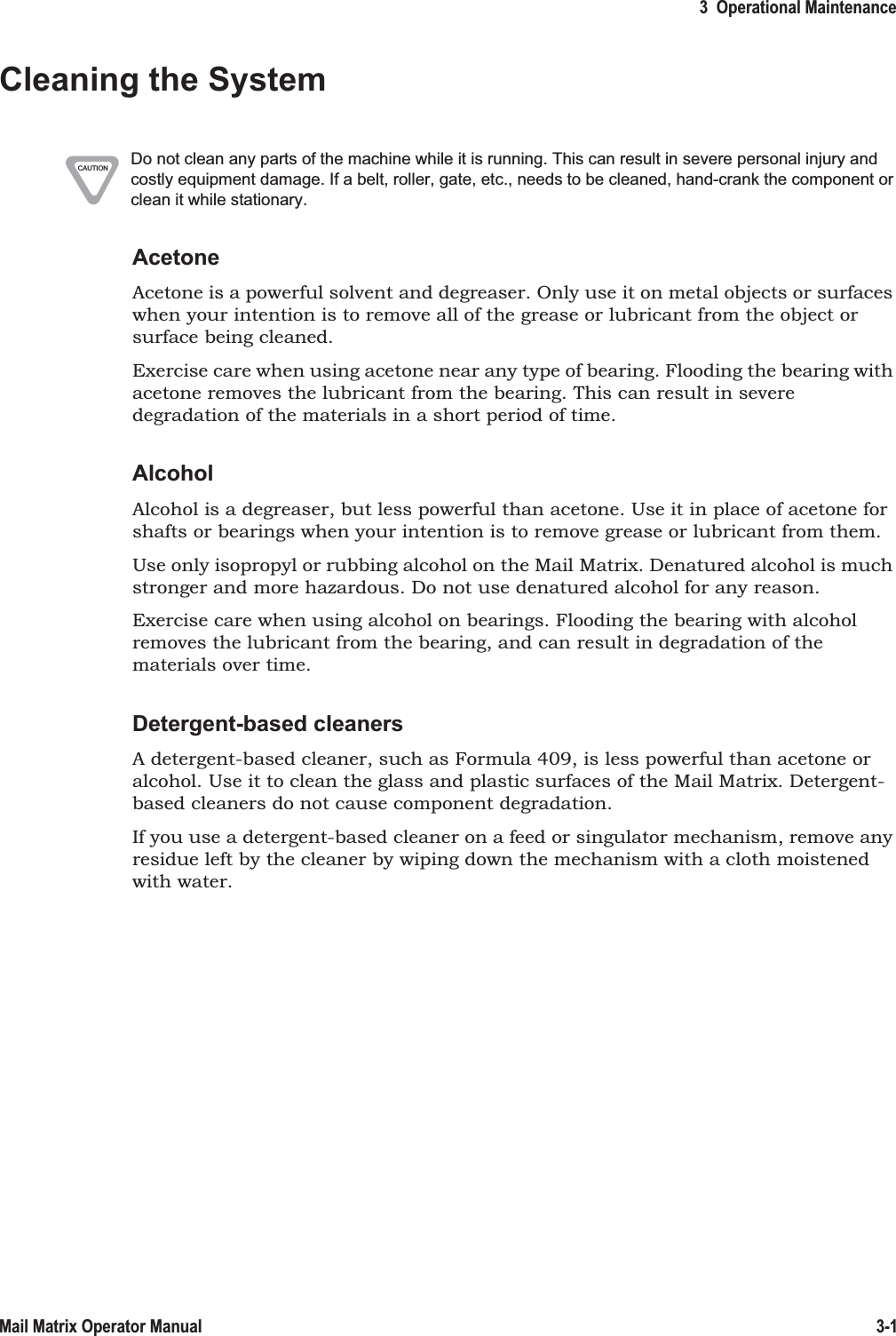 3  Operational Maintenance3-1Mail Matrix Operator ManualCleaning the SystemAcetoneAcetone is a powerful solvent and degreaser. Only use it on metal objects or surfaces when your intention is to remove all of the grease or lubricant from the object or surface being cleaned.Exercise care when using acetone near any type of bearing. Flooding the bearing with acetone removes the lubricant from the bearing. This can result in severe degradation of the materials in a short period of time.AlcoholAlcohol is a degreaser, but less powerful than acetone. Use it in place of acetone for shafts or bearings when your intention is to remove grease or lubricant from them.Use only isopropyl or rubbing alcohol on the Mail Matrix. Denatured alcohol is much stronger and more hazardous. Do not use denatured alcohol for any reason.Exercise care when using alcohol on bearings. Flooding the bearing with alcohol removes the lubricant from the bearing, and can result in degradation of the materials over time.Detergent-based cleanersA detergent-based cleaner, such as Formula 409, is less powerful than acetone or alcohol. Use it to clean the glass and plastic surfaces of the Mail Matrix. Detergent-based cleaners do not cause component degradation.If you use a detergent-based cleaner on a feed or singulator mechanism, remove any residue left by the cleaner by wiping down the mechanism with a cloth moistened with water.CAUTION Do not clean any parts of the machine while it is running. This can result in severe personal injury and costly equipment damage. If a belt, roller, gate, etc., needs to be cleaned, hand-crank the component or clean it while stationary.