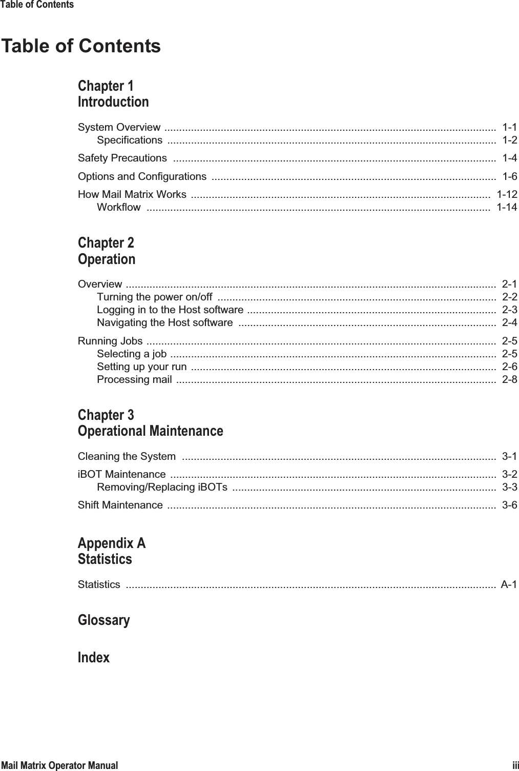 Table of ContentsiiiMail Matrix Operator ManualTable of ContentsChapter 1IntroductionSystem Overview ................................................................................................................ 1-1Specifications ...............................................................................................................  1-2Safety Precautions  ............................................................................................................. 1-4Options and Configurations  ................................................................................................  1-6How Mail Matrix Works  .....................................................................................................  1-12Workflow ....................................................................................................................  1-14Chapter 2OperationOverview .............................................................................................................................  2-1Turning the power on/off  ..............................................................................................  2-2Logging in to the Host software ....................................................................................  2-3Navigating the Host software  .......................................................................................  2-4Running Jobs ......................................................................................................................  2-5Selecting a job ..............................................................................................................  2-5Setting up your run .......................................................................................................  2-6Processing mail ............................................................................................................  2-8Chapter 3Operational MaintenanceCleaning the System  ..........................................................................................................  3-1iBOT Maintenance  ..............................................................................................................  3-2Removing/Replacing iBOTs  .........................................................................................  3-3Shift Maintenance  ...............................................................................................................  3-6Appendix AStatisticsStatistics .............................................................................................................................  A-1GlossaryIndex