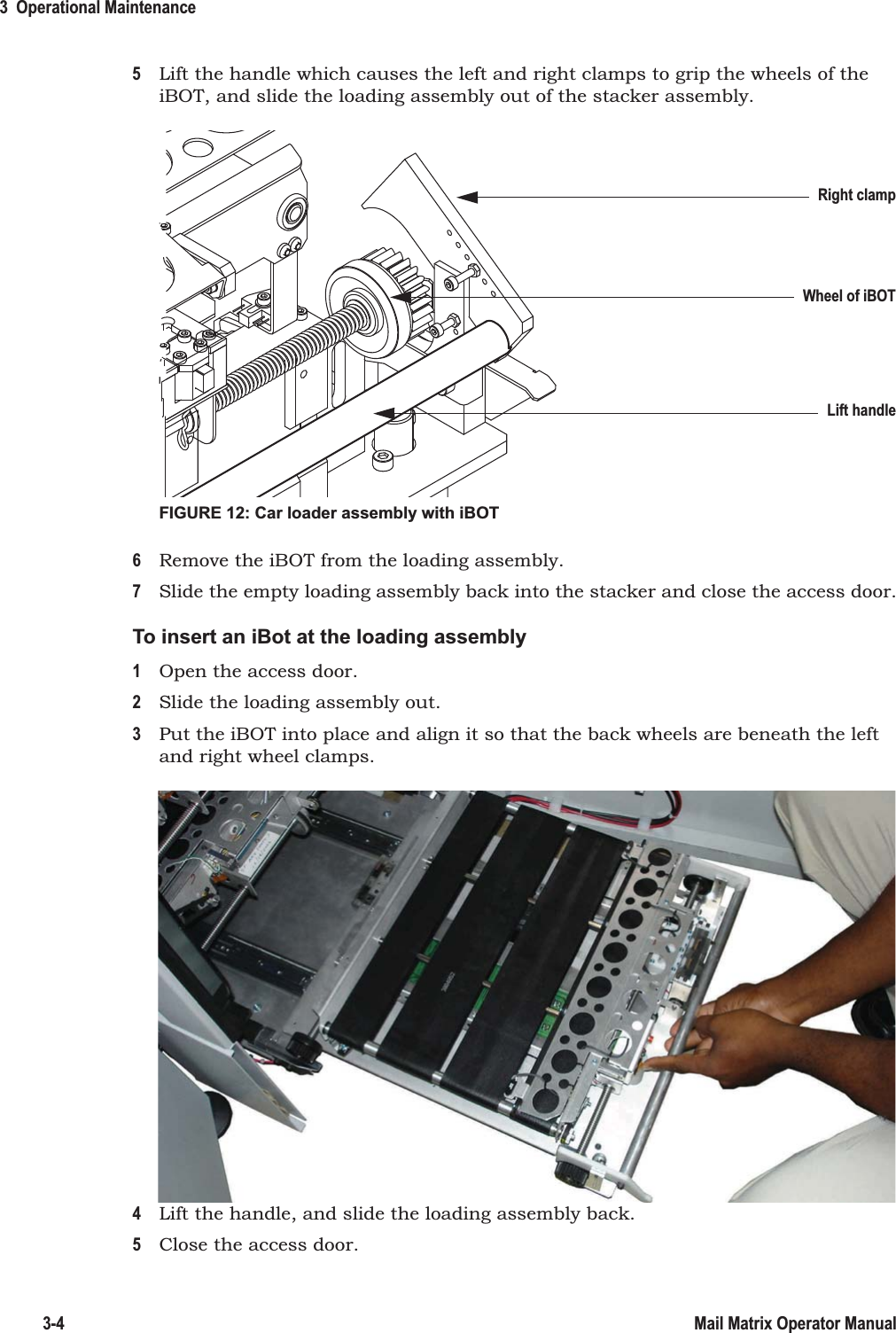 3  Operational Maintenance3-4 Mail Matrix Operator Manual5Lift the handle which causes the left and right clamps to grip the wheels of the iBOT, and slide the loading assembly out of the stacker assembly.FIGURE 12: Car loader assembly with iBOT6Remove the iBOT from the loading assembly.7Slide the empty loading assembly back into the stacker and close the access door.To insert an iBot at the loading assembly1Open the access door.2Slide the loading assembly out.3Put the iBOT into place and align it so that the back wheels are beneath the left and right wheel clamps.4Lift the handle, and slide the loading assembly back.5Close the access door.Lift handleRight clampWheel of iBOT