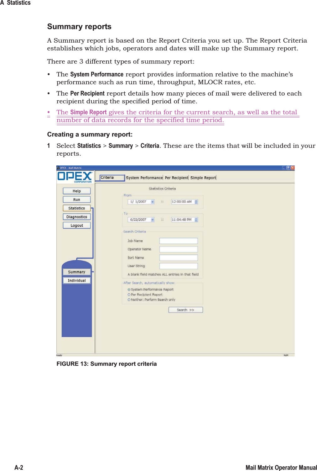 A  StatisticsA-2 Mail Matrix Operator ManualSummary reportsA Summary report is based on the Report Criteria you set up. The Report Criteria establishes which jobs, operators and dates will make up the Summary report.There are 3 different types of summary report:•The System Performance report provides information relative to the machine’s performance such as run time, throughput, MLOCR rates, etc.•The Per Recipient report details how many pieces of mail were delivered to each recipient during the specified period of time.•The Simple Report gives the criteria for the current search, as well as the total number of data records for the specified time period.Creating a summary report:1Select Statistics &gt; Summary &gt; Criteria. These are the items that will be included in your reports.FIGURE 13: Summary report criteria