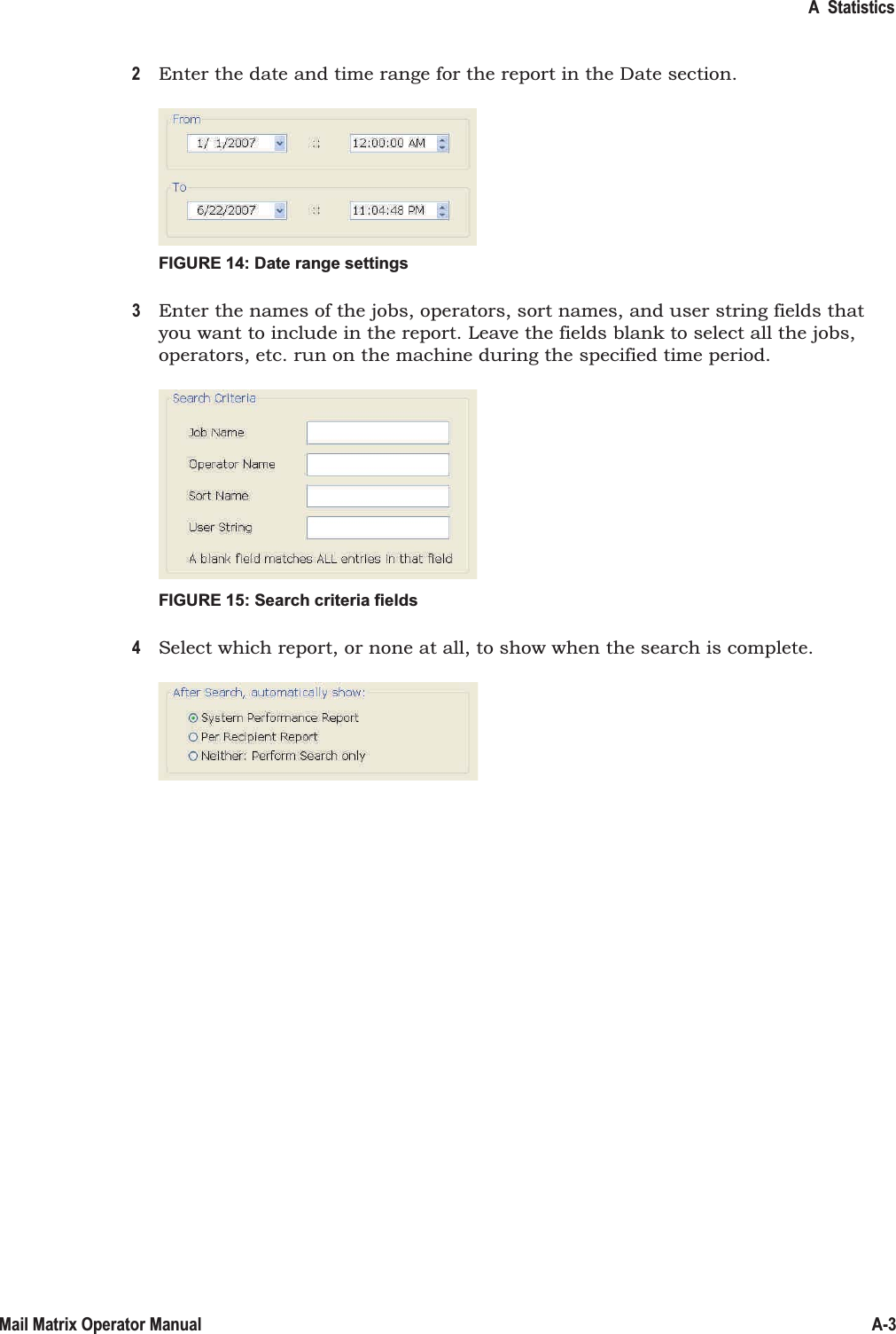 A  StatisticsA-3Mail Matrix Operator Manual2Enter the date and time range for the report in the Date section.FIGURE 14: Date range settings3Enter the names of the jobs, operators, sort names, and user string fields that  you want to include in the report. Leave the fields blank to select all the jobs, operators, etc. run on the machine during the specified time period.FIGURE 15: Search criteria fields4Select which report, or none at all, to show when the search is complete.