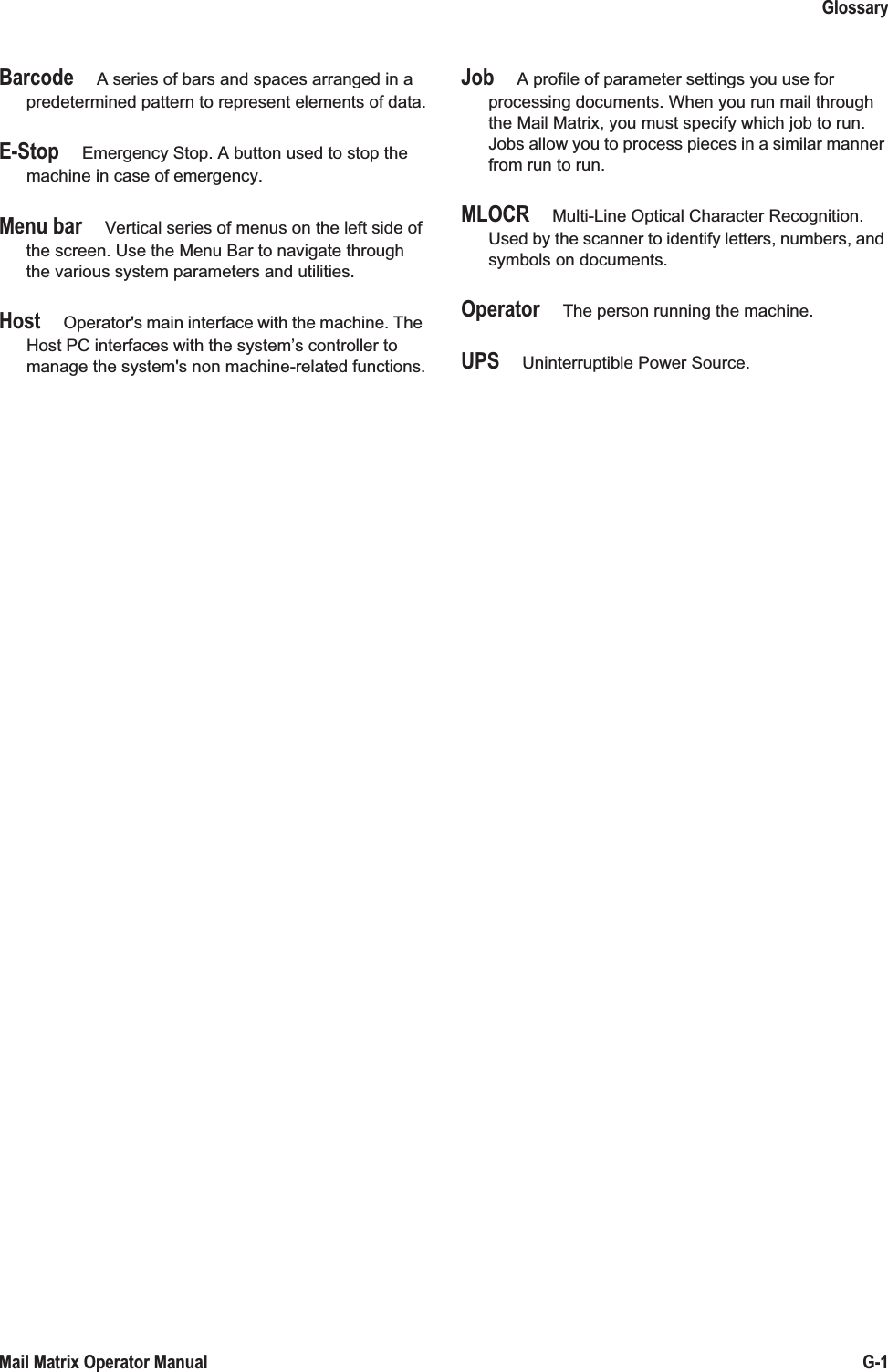 GlossaryG-1Mail Matrix Operator ManualBarcode A series of bars and spaces arranged in a predetermined pattern to represent elements of data.E-Stop Emergency Stop. A button used to stop the machine in case of emergency.Menu bar Vertical series of menus on the left side of the screen. Use the Menu Bar to navigate through the various system parameters and utilities.Host Operator&apos;s main interface with the machine. The Host PC interfaces with the system’s controller to manage the system&apos;s non machine-related functions.Job A profile of parameter settings you use for processing documents. When you run mail through the Mail Matrix, you must specify which job to run. Jobs allow you to process pieces in a similar manner from run to run.MLOCR Multi-Line Optical Character Recognition. Used by the scanner to identify letters, numbers, and symbols on documents.Operator The person running the machine.UPS Uninterruptible Power Source.