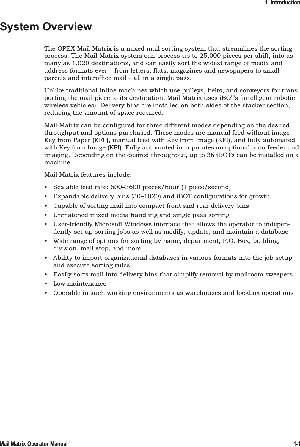 1  Introduction1-1Mail Matrix Operator ManualSystem OverviewThe OPEX Mail Matrix is a mixed mail sorting system that streamlines the sorting process. The Mail Matrix system can process up to 25,000 pieces per shift, into as many as 1,020 destinations, and can easily sort the widest range of media and address formats ever – from letters, flats, magazines and newspapers to small parcels and interoffice mail – all in a single pass.Unlike traditional inline machines which use pulleys, belts, and conveyors for trans-porting the mail piece to its destination, Mail Matrix uses iBOTs (intelligent robotic wireless vehicles). Delivery bins are installed on both sides of the stacker section, reducing the amount of space required.Mail Matrix can be configured for three different modes depending on the desired throughput and options purchased. These modes are manual feed without image - Key from Paper (KFP), manual feed with Key from Image (KFI), and fully automated with Key from Image (KFI). Fully automated incorporates an optional auto-feeder and imaging. Depending on the desired throughput, up to 36 iBOTs can be installed on a machine.Mail Matrix features include:• Scalable feed rate: 600–3600 pieces/hour (1 piece/second)• Expandable delivery bins (30–1020) and iBOT configurations for growth• Capable of sorting mail into compact front and rear delivery bins• Unmatched mixed media handling and single pass sorting• User-friendly Microsoft Windows interface that allows the operator to indepen-dently set up sorting jobs as well as modify, update, and maintain a database• Wide range of options for sorting by name, department, P.O. Box, building, division, mail stop, and more• Ability to import organizational databases in various formats into the job setup and execute sorting rules• Easily sorts mail into delivery bins that simplify removal by mailroom sweepers• Low maintenance• Operable in such working environments as warehouses and lockbox operations