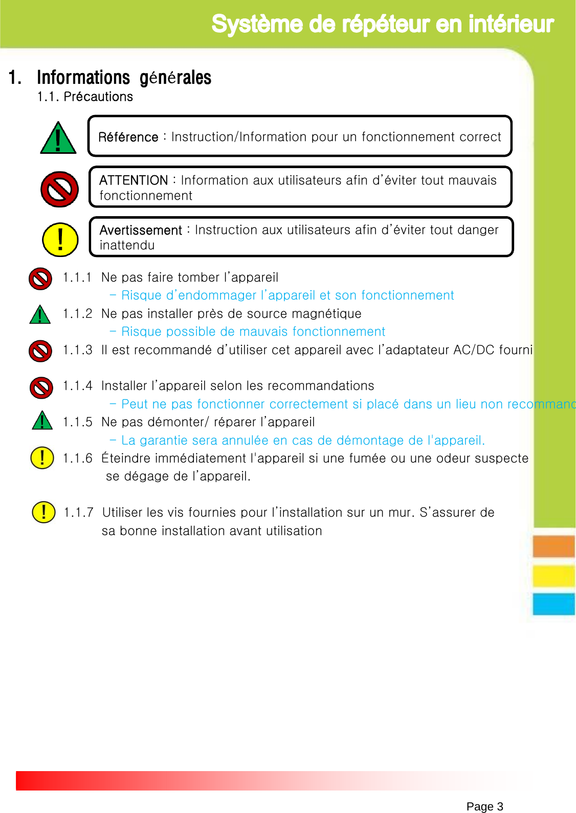 Page 31. Informations générales1.1. Précautions1.1.1  Ne pas faire tomber l’appareil - Risque d’endommager l’appareil et son fonctionnement1.1.2  Ne pas installer près de source magnétique- Risque possible de mauvais fonctionnement1.1.3  Il est recommandé d’utiliser cet appareil avec l’adaptateur AC/DC fourni1.1.4  Installer l’appareil selon les recommandations-Peut ne pas fonctionner correctement si placé dans un lieu non recommand1.1.5  Ne pas démonter/ réparer l’appareil- La garantie sera annulée en cas de démontage de l&apos;appareil. 1.1.6  Éteindre immédiatement l&apos;appareil si une fumée ou une odeur suspecte se dégage de l’appareil. 1.1.7  Utiliser les vis fournies pour l’installation sur un mur. S’assurer desa bonne installation avant utilisation      Référence : Instruction/Information pour un fonctionnement correctATTENTION : Information aux utilisateurs afin d’éviter tout mauvais  fonctionnementAvertissement : Instruction aux utilisateurs afin d’éviter tout danger inattendu