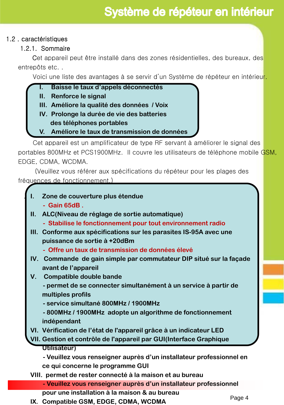 1.2 . caractéristiques1.2.1.  SommaireCet appareil peut être installé dans des zones résidentielles, des bureaux, des entrepôts etc. .Voici une liste des avantages à se servir d’un Système de répéteur en intérieur.Cet appareil est un amplificateur de type RF servant à améliorer le signal des portables 800MHz et PCS1900MHz.  Il couvre les utilisateurs de téléphone mobile GSM, EDGE, CDMA, WCDMA.(Veuillez vous référer aux spécifications du répéteur pour les plages des fréquences de fonctionnement.)1.2.2 .  caractéristiquesPage 4I. Baisse le taux d’appels déconnectésII. Renforce le signalIII. Améliore la qualité des données  / VoixIV. Prolonge la durée de vie des batteries des téléphones portables V.    Améliore le taux de transmission de données     I. Zone de couverture plus étendue- Gain 65dB .II. ALC(Niveau de réglage de sortie automatique)- Stabilise le fonctionnement pour tout environnement radioIII. Conforme aux spécifications sur les parasites IS-95A avec une puissance de sortie à +20dBm- Offre un taux de transmission de données élevéIV. Commande  de gain simple par commutateur DIP situé sur la façade avant de l’appareilV. Compatible double bande- permet de se connecter simultanément à un service à partir de multiples profils- service simultané 800MHz / 1900MHz- 800MHz / 1900MHz  adopte un algorithme de fonctionnement indépendant VI. Vérification de l’état de l&apos;appareil grâce à un indicateur LEDVII. Gestion et contrôle de l&apos;appareil par GUI(Interface Graphique Utilisateur)- Veuillez vous renseigner auprès d’un installateur professionnel en ce qui concerne le programme GUIVIII. permet de rester connecté à la maison et au bureau- Veuillez vous renseigner auprès d’un installateur professionnel pour une installation à la maison &amp; au bureauIX. Compatible GSM, EDGE, CDMA, WCDMA 