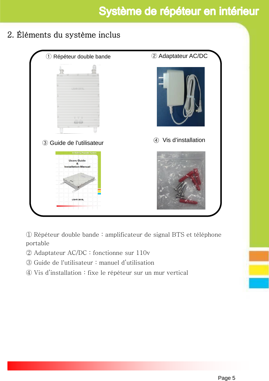 Page 5①Répéteur double bande ②Adaptateur AC/DC③Guide de l&apos;utilisateur2. Éléments du système inclus④Vis d’installation ① Répéteur double bande : amplificateur de signal BTS et téléphone portable② Adaptateur AC/DC : fonctionne sur 110v③ Guide de l&apos;utilisateur : manuel d’utilisation④ Vis d’installation : fixe le répéteur sur un mur vertical 