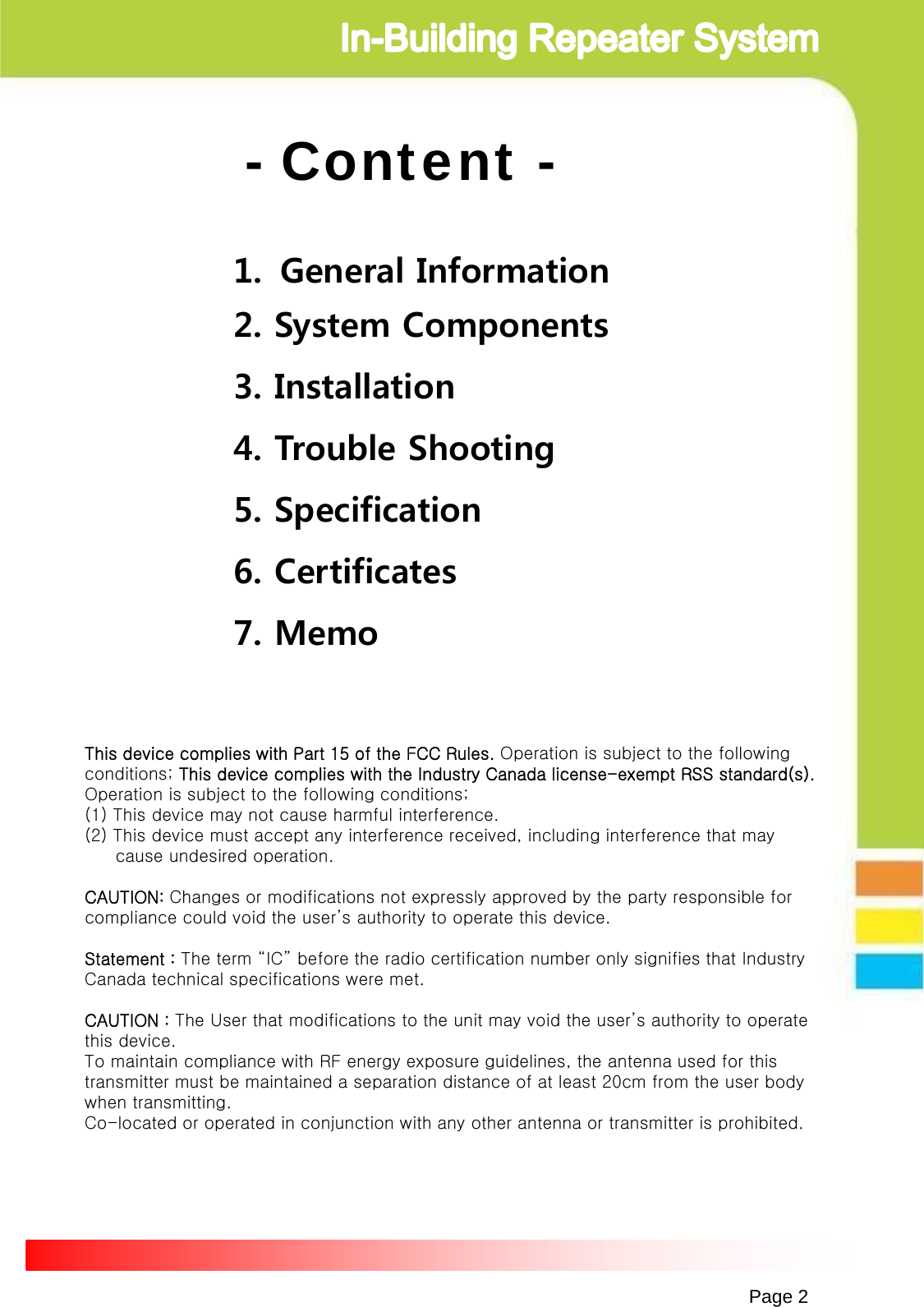 Page 2- Content -1. General Information2. System Components3. Installation4. Trouble Shooting5. Specification6. Certificates7. MemoThis device complies with Part 15 of the FCC Rules. Operation is subject to the following conditions; This device complies with the Industry Canada license-exempt RSS standard(s). Operation is subject to the following conditions;(1) This device may not cause harmful interference.(2) This device must accept any interference received, including interference that may cause undesired operation.CAUTION: Changes or modifications not expressly approved by the party responsible for compliance could void the user’s authority to operate this device.Statement : The term “IC” before the radio certification number only signifies that Industry Canada technical specifications were met.CAUTION : The User that modifications to the unit may void the user’s authority to operate this device.To maintain compliance with RF energy exposure guidelines, the antenna used for this transmitter must be maintained a separation distance of at least 20cm from the user body when transmitting. Co-located or operated in conjunction with any other antenna or transmitter is prohibited.