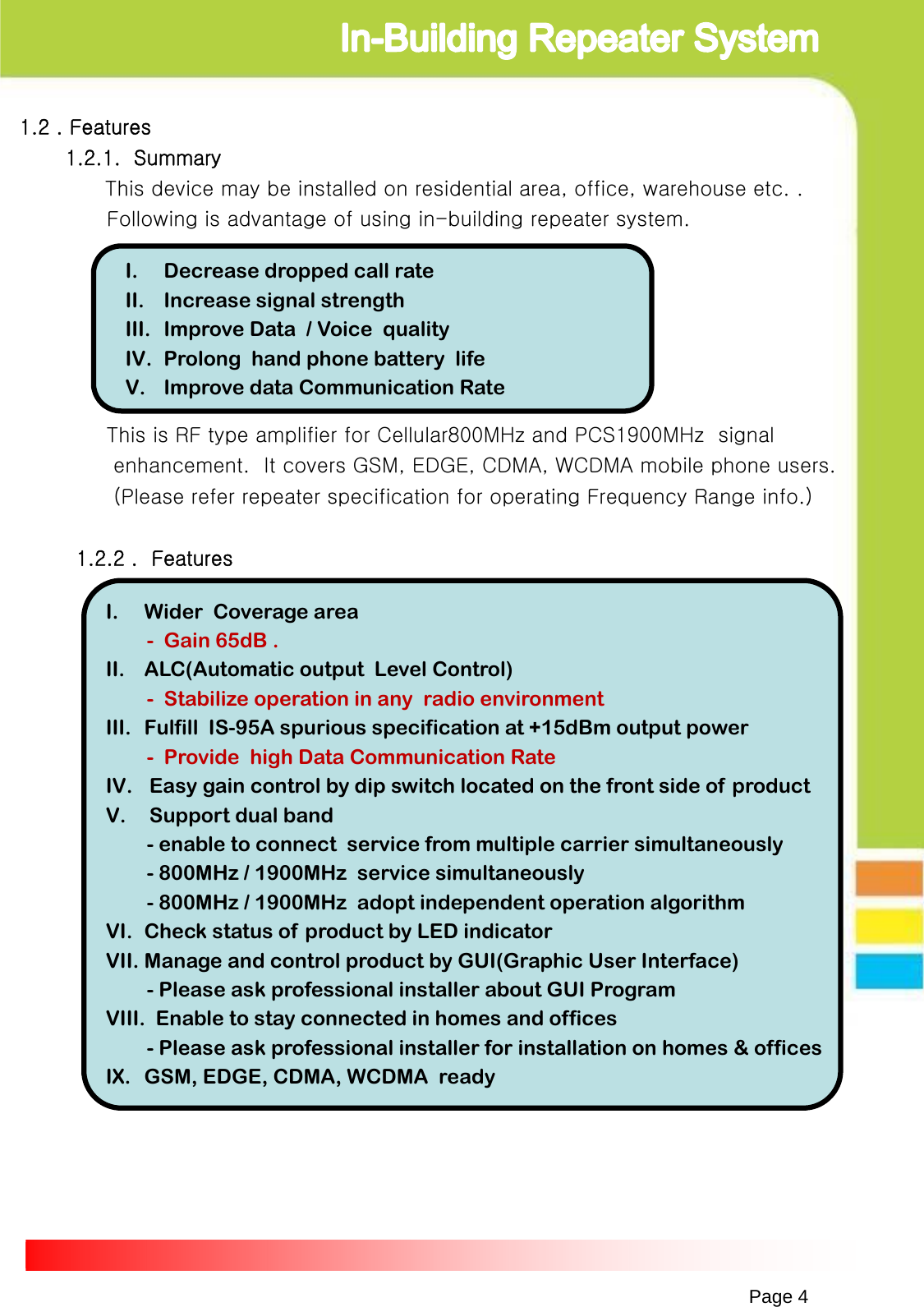 1.2 . Features1.2.1.  SummaryThis device may be installed on residential area, office, warehouse etc. .Following is advantage of using in-building repeater system.This is RF type amplifier for Cellular800MHz and PCS1900MHz  signal enhancement.  It covers GSM, EDGE, CDMA, WCDMA mobile phone users.(Please refer repeater specification for operating Frequency Range info.)1.2.2 .  FeaturesPage 4I. Decrease dropped call rateII. Increase signal strengthIII. Improve Data  / Voice  qualityIV. Prolong  hand phone battery  life V. Improve data Communication Rate I. Wider Coverage area- Gain 65dB .II. ALC(Automatic output  Level Control)- Stabilize operation in any  radio environmentIII. Fulfill  IS-95A spurious specification at +15dBm output power- Provide  high Data Communication Rate IV. Easy gain control by dip switch located on the front side of  productV. Support dual band - enable to connect  service from multiple carrier simultaneously- 800MHz / 1900MHz  service simultaneously- 800MHz / 1900MHz  adopt independent operation algorithmVI. Check status of product by LED indicatorVII. Manage and control product by GUI(Graphic User Interface)- Please ask professional installer about GUI ProgramVIII. Enable to stay connected in homes and offices- Please ask professional installer for installation on homes &amp; officesIX. GSM, EDGE, CDMA, WCDMA  ready     