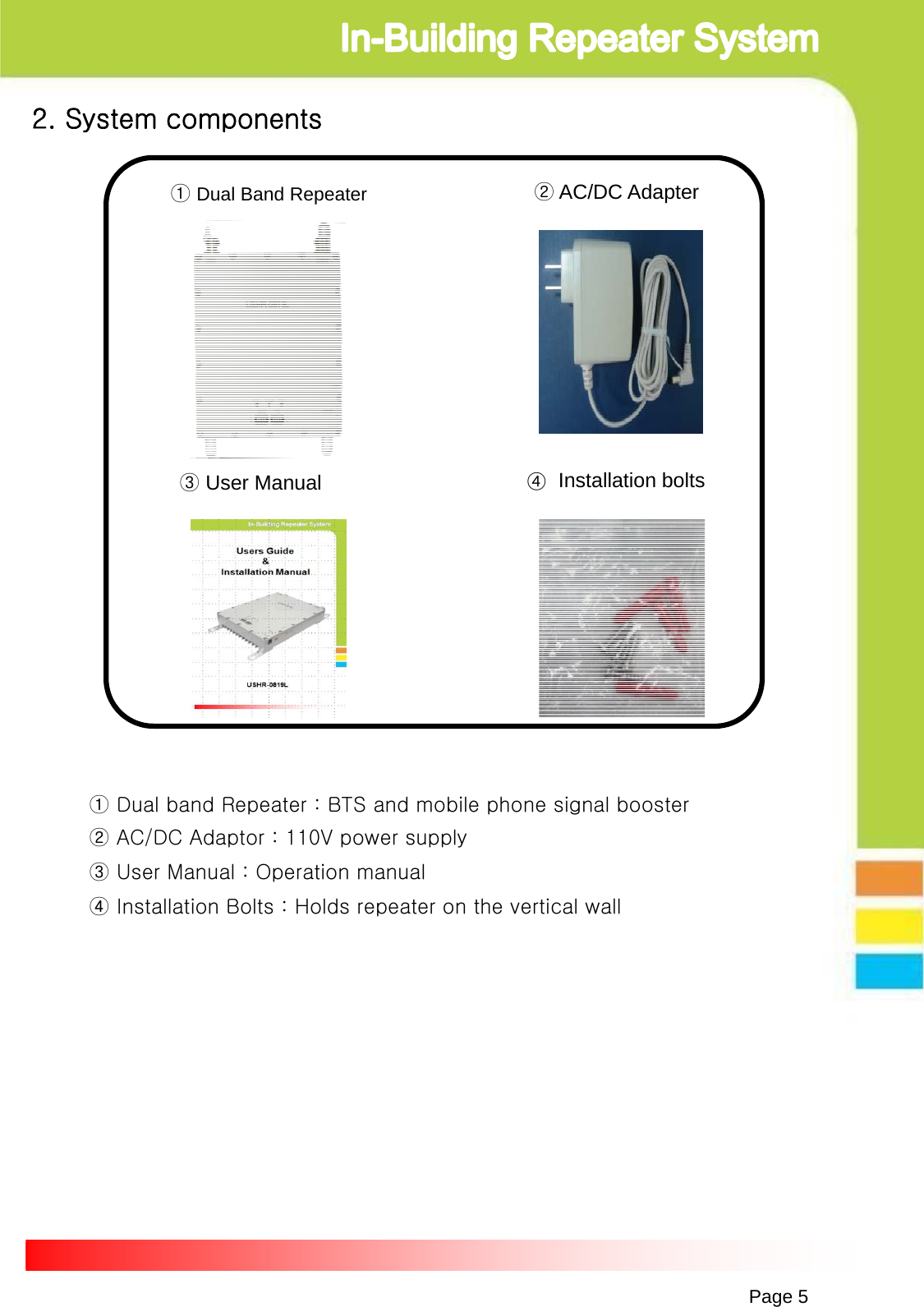 Page 5①Dual Band Repeater ②AC/DC Adapter③User Manual2. System components④Installation bolts ① Dual band Repeater : BTS and mobile phone signal booster② AC/DC Adaptor : 110V power supply③ User Manual : Operation manual④ Installation Bolts : Holds repeater on the vertical wall 