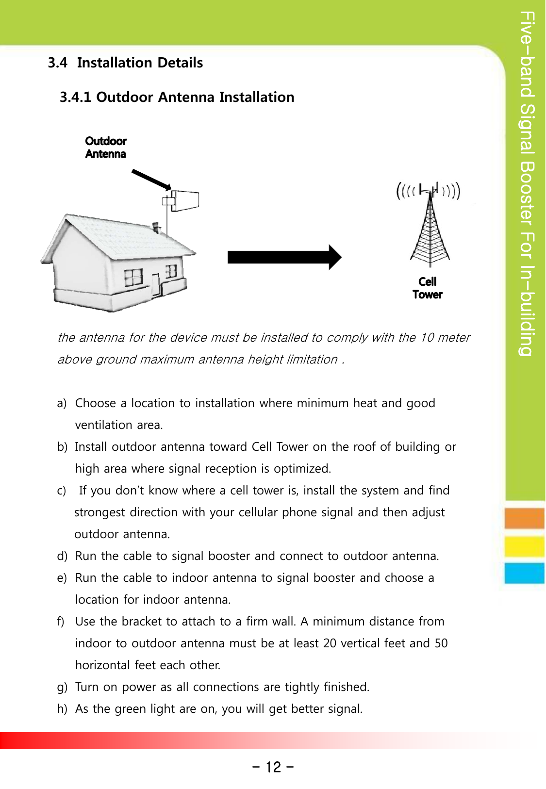 Five-band Signal Booster For In-building    3.4  Installation Details 3.4.1 Outdoor Antenna Installation the antenna for the device must be installed to comply with the 10 meter above ground maximum antenna height limitation .  a) Choose a location to installation where minimum heat and good ventilation area.   b) Install outdoor antenna toward Cell Tower on the roof of building or high area where signal reception is optimized. c)  If you don’t know where a cell tower is, install the system and find      strongest direction with your cellular phone signal and then adjust      outdoor antenna. d) Run the cable to signal booster and connect to outdoor antenna. e) Run the cable to indoor antenna to signal booster and choose a location for indoor antenna. f) Use the bracket to attach to a firm wall. A minimum distance from indoor to outdoor antenna must be at least 20 vertical feet and 50 horizontal feet each other.  g) Turn on power as all connections are tightly finished. h) As the green light are on, you will get better signal.  - 12 - 