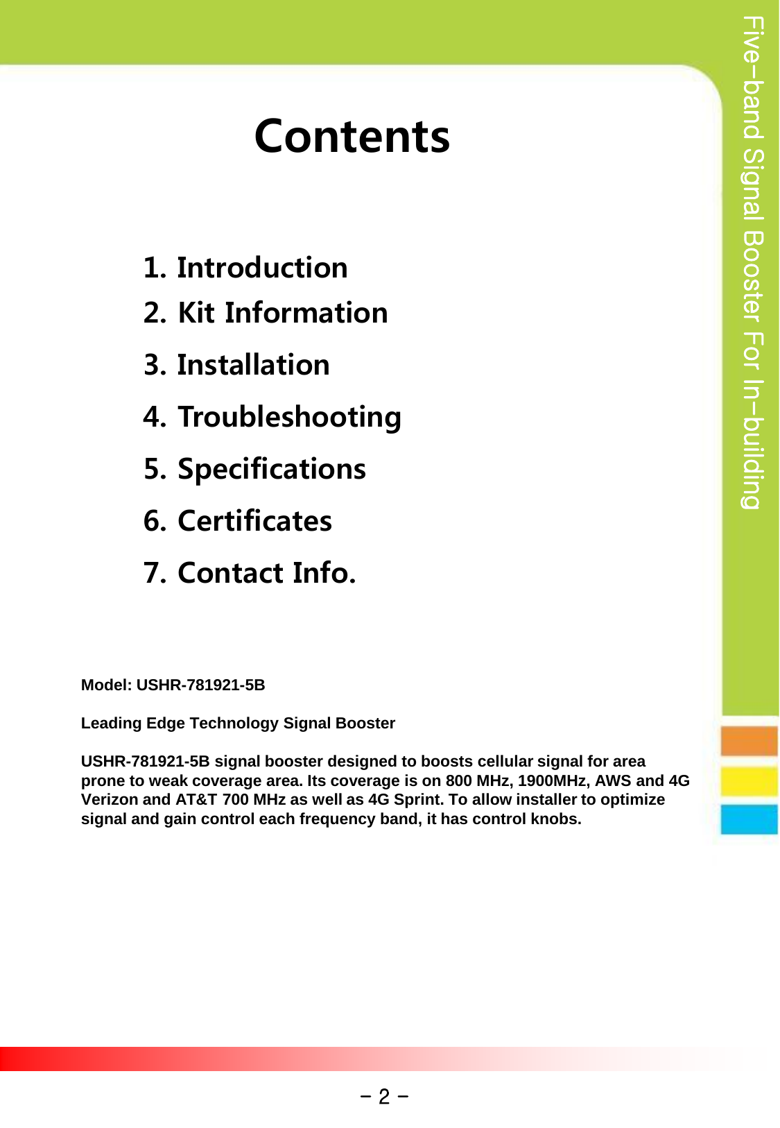 Five-band Signal Booster For In-building Contents  1. Introduction 2. Kit Information 3. Installation 4. Troubleshooting 5. Specifications 6. Certificates 7. Contact Info. - 2 - Model: USHR-781921-5B  Leading Edge Technology Signal Booster    USHR-781921-5B signal booster designed to boosts cellular signal for area prone to weak coverage area. Its coverage is on 800 MHz, 1900MHz, AWS and 4G Verizon and AT&amp;T 700 MHz as well as 4G Sprint. To allow installer to optimize signal and gain control each frequency band, it has control knobs.  