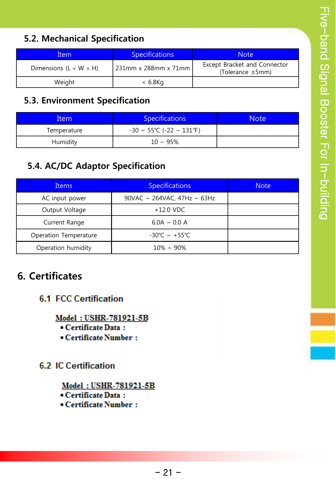 Five-band Signal Booster For In-building Item Specifications Note Dimensions (L × W × H) 231mm x 288mm x 71mm Except Bracket and Connector (Tolerance ±5mm) Weight &lt; 6.8Kg Item Specifications Note Temperature  -30 ~ 55℃ (-22 ~ 131℉) Humidity  10 ~ 95%         5.2. Mechanical Specification         5.3. Environment Specification Items Specifications Note AC input power 90VAC ~ 264VAC, 47Hz ~ 63Hz Output Voltage +12.0 VDC Current Range 6.0A ~ 0.0 A Operation Temperature  -30℃ ~ +55℃ Operation humidity  10% ~ 90%         5.4. AC/DC Adaptor Specification 6. Certificates - 21 - 