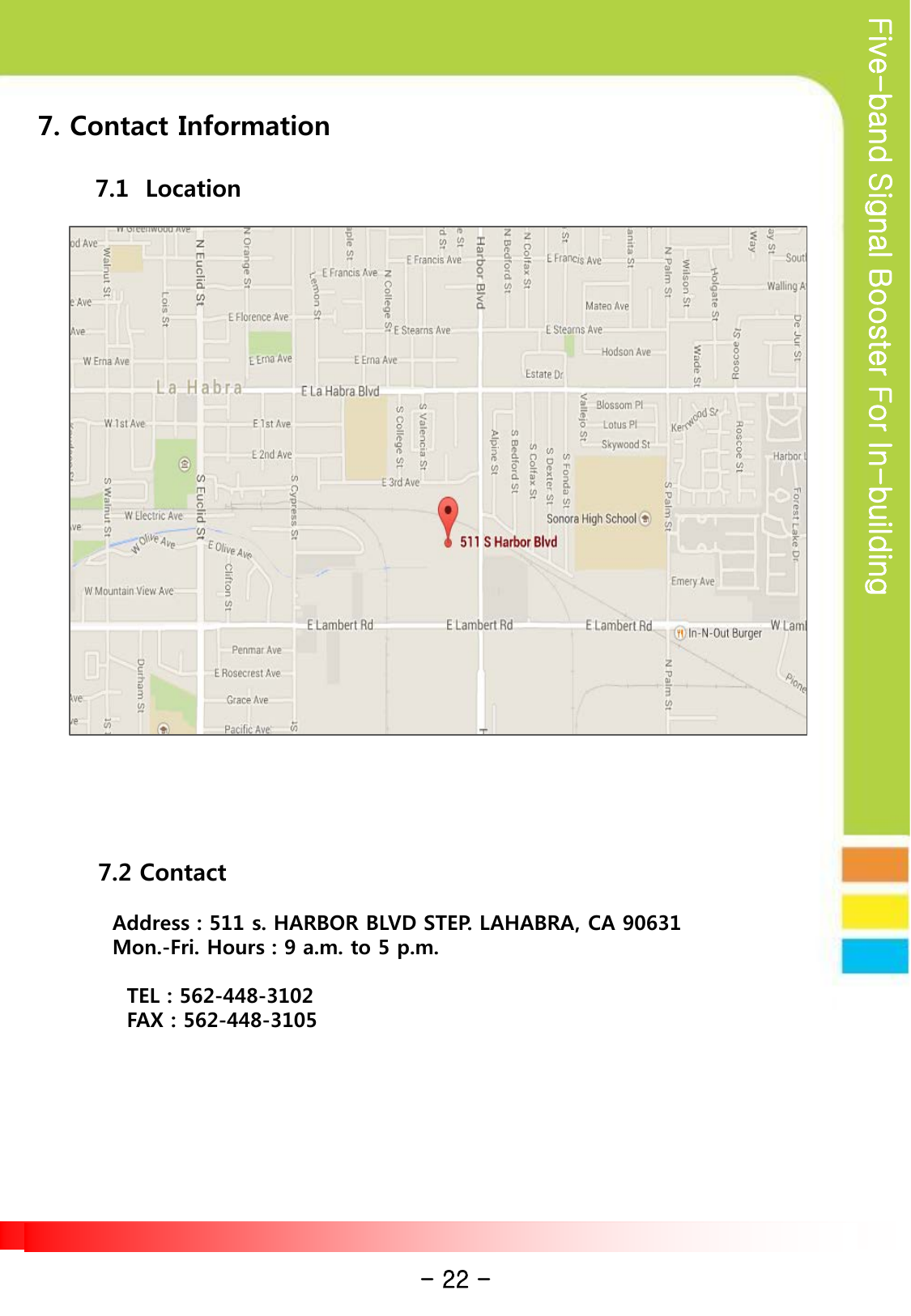 Five-band Signal Booster For In-building 7. Contact Information         7.1  Location                      7.2 Contact     Address : 511 s. HARBOR BLVD STEP. LAHABRA, CA 90631   Mon.-Fri. Hours : 9 a.m. to 5 p.m.      TEL : 562-448-3102     FAX : 562-448-3105 - 22 - 