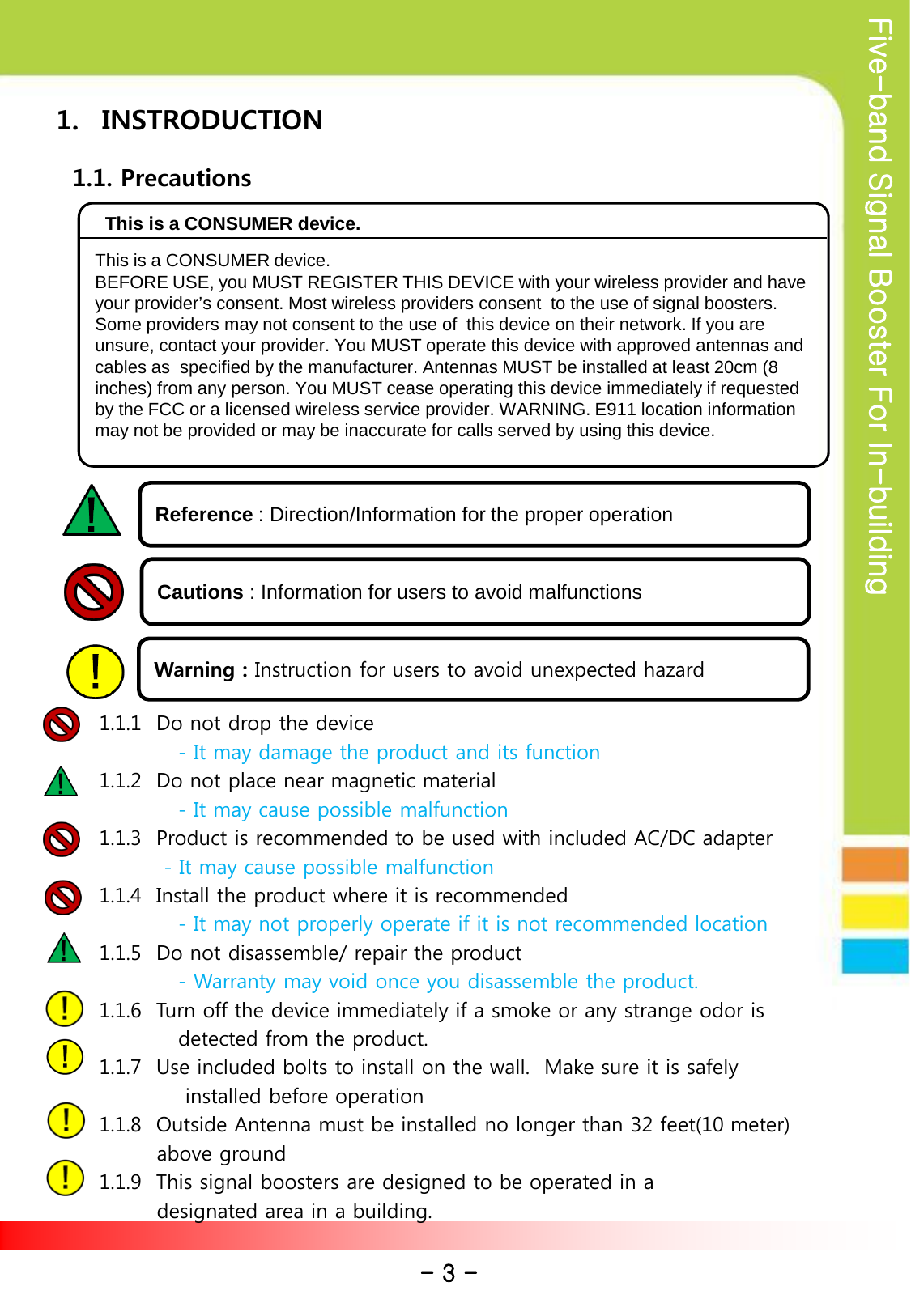Five-band Signal Booster For In-building 1. INSTRODUCTION    1.1. Precautions                                      1.1.1  Do not drop the device                   - It may damage the product and its function       1.1.2  Do not place near magnetic material                  - It may cause possible malfunction       1.1.3  Product is recommended to be used with included AC/DC adapter                - It may cause possible malfunction       1.1.4  Install the product where it is recommended                  - It may not properly operate if it is not recommended location       1.1.5  Do not disassemble/ repair the product                  - Warranty may void once you disassemble the product.        1.1.6  Turn off the device immediately if a smoke or any strange odor is                   detected from the product.        1.1.7  Use included bolts to install on the wall.  Make sure it is safely                    installed before operation             1.1.8  Outside Antenna must be installed no longer than 32 feet(10 meter)               above ground       1.1.9  This signal boosters are designed to be operated in a                designated area in a building.    Reference : Direction/Information for the proper operation Cautions : Information for users to avoid malfunctions Warning : Instruction for users to avoid unexpected hazard - 3 -  This is a CONSUMER device. BEFORE USE, you MUST REGISTER THIS DEVICE with your wireless provider and have your provider’s consent. Most wireless providers consent  to the use of signal boosters. Some providers may not consent to the use of  this device on their network. If you are unsure, contact your provider. You MUST operate this device with approved antennas and cables as  specified by the manufacturer. Antennas MUST be installed at least 20cm (8 inches) from any person. You MUST cease operating this device immediately if requested by the FCC or a licensed wireless service provider. WARNING. E911 location information may not be provided or may be inaccurate for calls served by using this device. This is a CONSUMER device. 