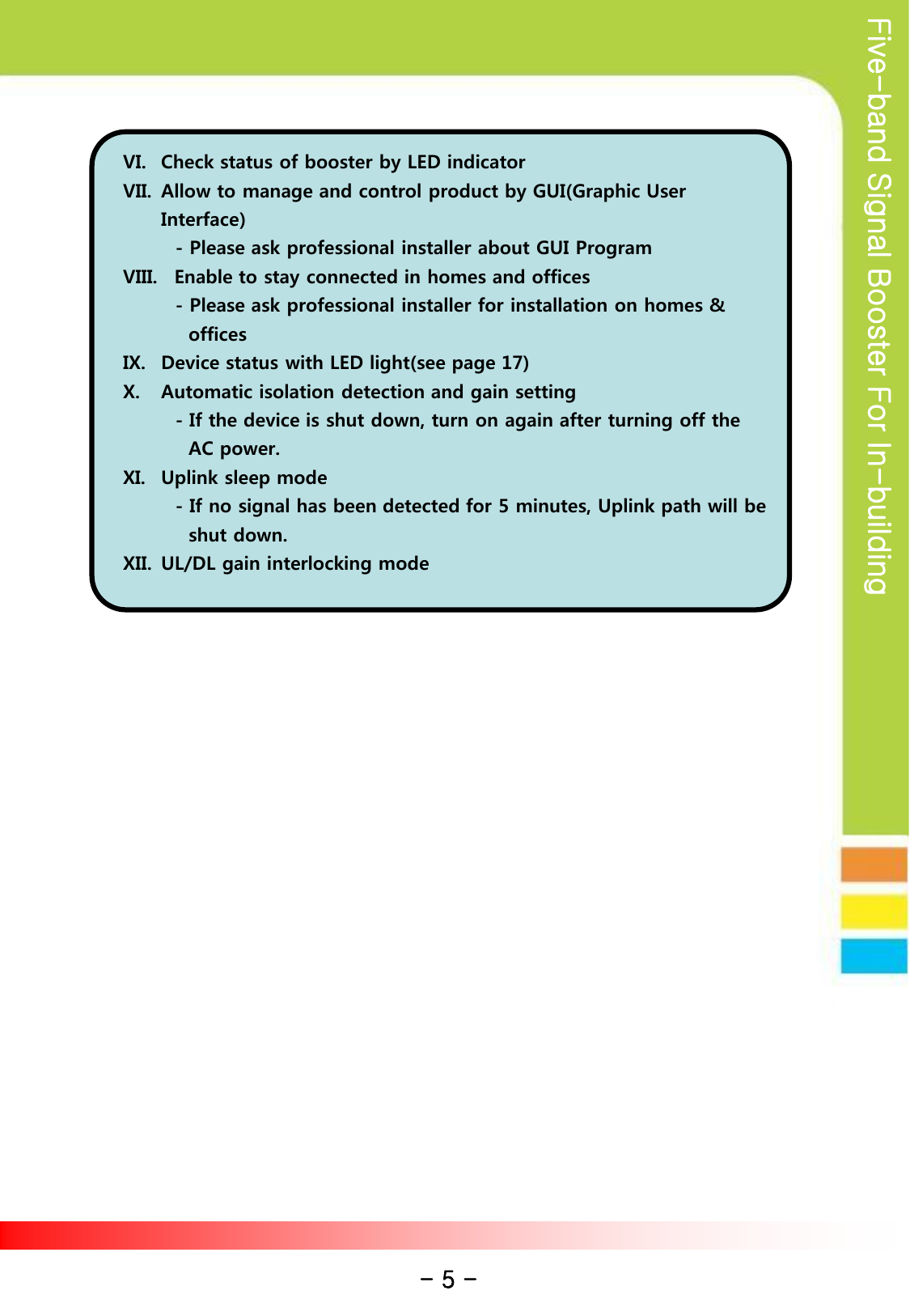 Five-band Signal Booster For In-building VI. Check status of booster by LED indicator VII. Allow to manage and control product by GUI(Graphic User Interface)         - Please ask professional installer about GUI Program VIII.   Enable to stay connected in homes and offices         - Please ask professional installer for installation on homes &amp;                  offices IX. Device status with LED light(see page 17) X. Automatic isolation detection and gain setting         - If the device is shut down, turn on again after turning off the            AC power. XI. Uplink sleep mode         - If no signal has been detected for 5 minutes, Uplink path will be           shut down. XII. UL/DL gain interlocking mode - 5 - 