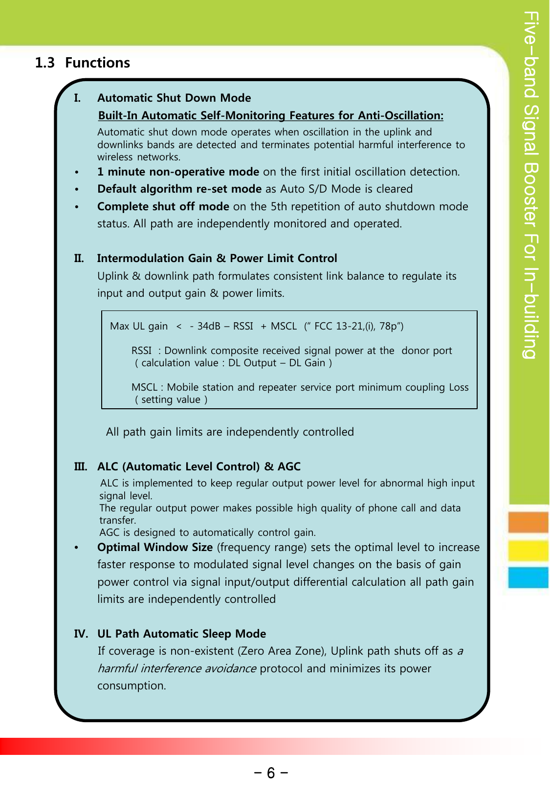 Five-band Signal Booster For In-building         1.3  Functions          I. Automatic Shut Down Mode        Built-In Automatic Self-Monitoring Features for Anti-Oscillation:   Automatic shut down mode operates when oscillation in the uplink and downlinks bands are detected and terminates potential harmful interference to wireless networks. • 1 minute non-operative mode on the first initial oscillation detection. • Default algorithm re-set mode as Auto S/D Mode is cleared • Complete shut off mode on the 5th repetition of auto shutdown mode status. All path are independently monitored and operated.        II. Intermodulation Gain &amp; Power Limit Control  Uplink &amp; downlink path formulates consistent link balance to regulate its input and output gain &amp; power limits.                          Max UL gain  &lt;  - 34dB – RSSI  + MSCL  (“ FCC 13-21,(i), 78p”)                  RSSI  : Downlink composite received signal power at the  donor port                  ( calculation value : DL Output – DL Gain )                              MSCL : Mobile station and repeater service port minimum coupling Loss                  ( setting value )          All path gain limits are independently controlled  III. ALC (Automatic Level Control) &amp; AGC       ALC is implemented to keep regular output power level for abnormal high input         signal level.         The regular output power makes possible high quality of phone call and data        transfer.        AGC is designed to automatically control gain.   •Optimal Window Size (frequency range) sets the optimal level to increase faster response to modulated signal level changes on the basis of gain power control via signal input/output differential calculation all path gain limits are independently controlled  IV. UL Path Automatic Sleep Mode       If coverage is non-existent (Zero Area Zone), Uplink path shuts off as a harmful interference avoidance protocol and minimizes its power consumption.          - 6 - 