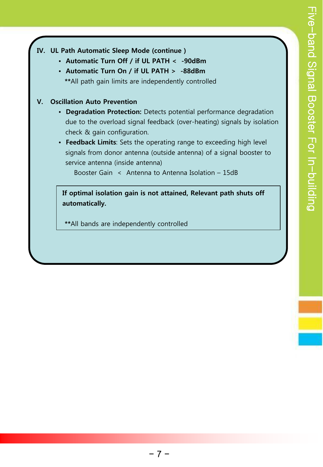 Five-band Signal Booster For In-building           IV. UL Path Automatic Sleep Mode (continue ) •  Automatic Turn Off / if UL PATH &lt;  -90dBm •  Automatic Turn On / if UL PATH &gt;  -88dBm             **All path gain limits are independently controlled  V. Oscillation Auto Prevention •  Degradation Protection: Detects potential performance degradation       due to the overload signal feedback (over-heating) signals by isolation     check &amp; gain configuration. •  Feedback Limits: Sets the operating range to exceeding high level     signals from donor antenna (outside antenna) of a signal booster to     service antenna (inside antenna)                 Booster Gain  &lt;  Antenna to Antenna Isolation – 15dB                     If optimal isolation gain is not attained, Relevant path shuts off                automatically.                      **All bands are independently controlled    - 7 - 
