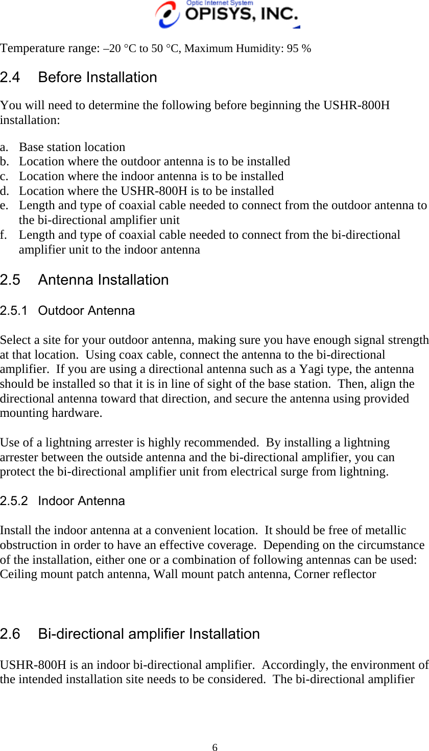   6 Temperature range: –20 °C to 50 °C, Maximum Humidity: 95 %  2.4 Before Installation  You will need to determine the following before beginning the USHR-800H installation:  a.  Base station location b.  Location where the outdoor antenna is to be installed c.  Location where the indoor antenna is to be installed d.  Location where the USHR-800H is to be installed e.  Length and type of coaxial cable needed to connect from the outdoor antenna to the bi-directional amplifier unit f.  Length and type of coaxial cable needed to connect from the bi-directional amplifier unit to the indoor antenna  2.5 Antenna Installation  2.5.1 Outdoor Antenna  Select a site for your outdoor antenna, making sure you have enough signal strength at that location.  Using coax cable, connect the antenna to the bi-directional amplifier.  If you are using a directional antenna such as a Yagi type, the antenna should be installed so that it is in line of sight of the base station.  Then, align the directional antenna toward that direction, and secure the antenna using provided mounting hardware.  Use of a lightning arrester is highly recommended.  By installing a lightning arrester between the outside antenna and the bi-directional amplifier, you can protect the bi-directional amplifier unit from electrical surge from lightning.  2.5.2 Indoor Antenna  Install the indoor antenna at a convenient location.  It should be free of metallic obstruction in order to have an effective coverage.  Depending on the circumstance of the installation, either one or a combination of following antennas can be used: Ceiling mount patch antenna, Wall mount patch antenna, Corner reflector     2.6  Bi-directional amplifier Installation  USHR-800H is an indoor bi-directional amplifier.  Accordingly, the environment of the intended installation site needs to be considered.  The bi-directional amplifier 