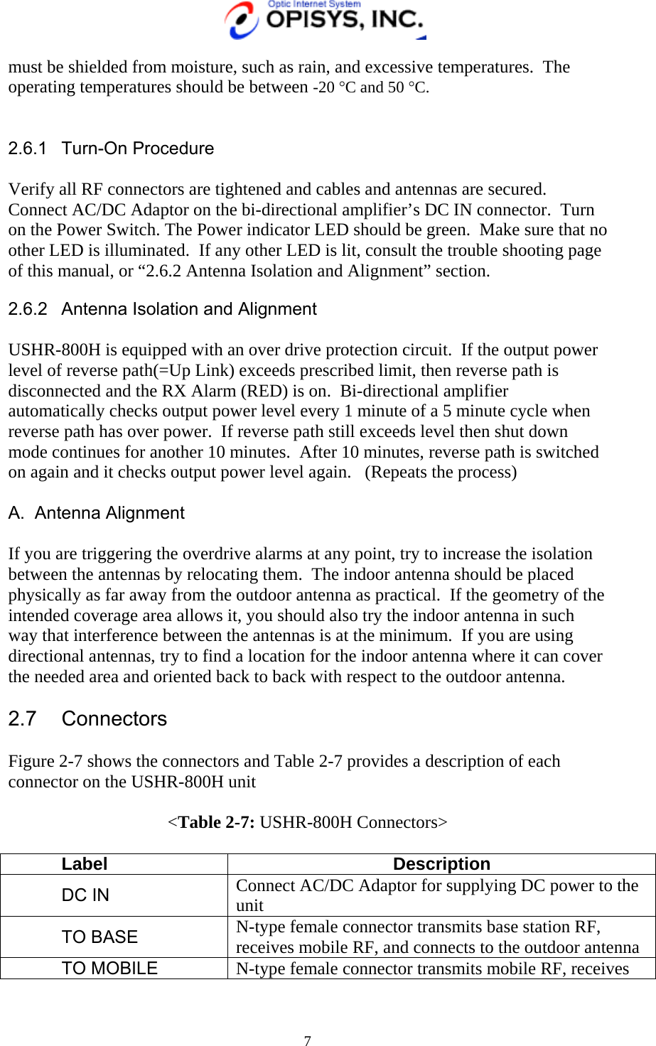   7 must be shielded from moisture, such as rain, and excessive temperatures.  The operating temperatures should be between -20 °C and 50 °C.   2.6.1 Turn-On Procedure  Verify all RF connectors are tightened and cables and antennas are secured.  Connect AC/DC Adaptor on the bi-directional amplifier’s DC IN connector.  Turn on the Power Switch. The Power indicator LED should be green.  Make sure that no other LED is illuminated.  If any other LED is lit, consult the trouble shooting page of this manual, or “2.6.2 Antenna Isolation and Alignment” section. 2.6.2  Antenna Isolation and Alignment  USHR-800H is equipped with an over drive protection circuit.  If the output power level of reverse path(=Up Link) exceeds prescribed limit, then reverse path is disconnected and the RX Alarm (RED) is on.  Bi-directional amplifier automatically checks output power level every 1 minute of a 5 minute cycle when reverse path has over power.  If reverse path still exceeds level then shut down mode continues for another 10 minutes.  After 10 minutes, reverse path is switched on again and it checks output power level again.   (Repeats the process)  A. Antenna Alignment  If you are triggering the overdrive alarms at any point, try to increase the isolation between the antennas by relocating them.  The indoor antenna should be placed physically as far away from the outdoor antenna as practical.  If the geometry of the intended coverage area allows it, you should also try the indoor antenna in such way that interference between the antennas is at the minimum.  If you are using directional antennas, try to find a location for the indoor antenna where it can cover the needed area and oriented back to back with respect to the outdoor antenna.  2.7 Connectors  Figure 2-7 shows the connectors and Table 2-7 provides a description of each connector on the USHR-800H unit  &lt;Table 2-7: USHR-800H Connectors&gt;  Label Description DC IN  Connect AC/DC Adaptor for supplying DC power to the unit    TO BASE  N-type female connector transmits base station RF, receives mobile RF, and connects to the outdoor antenna TO MOBILE  N-type female connector transmits mobile RF, receives 