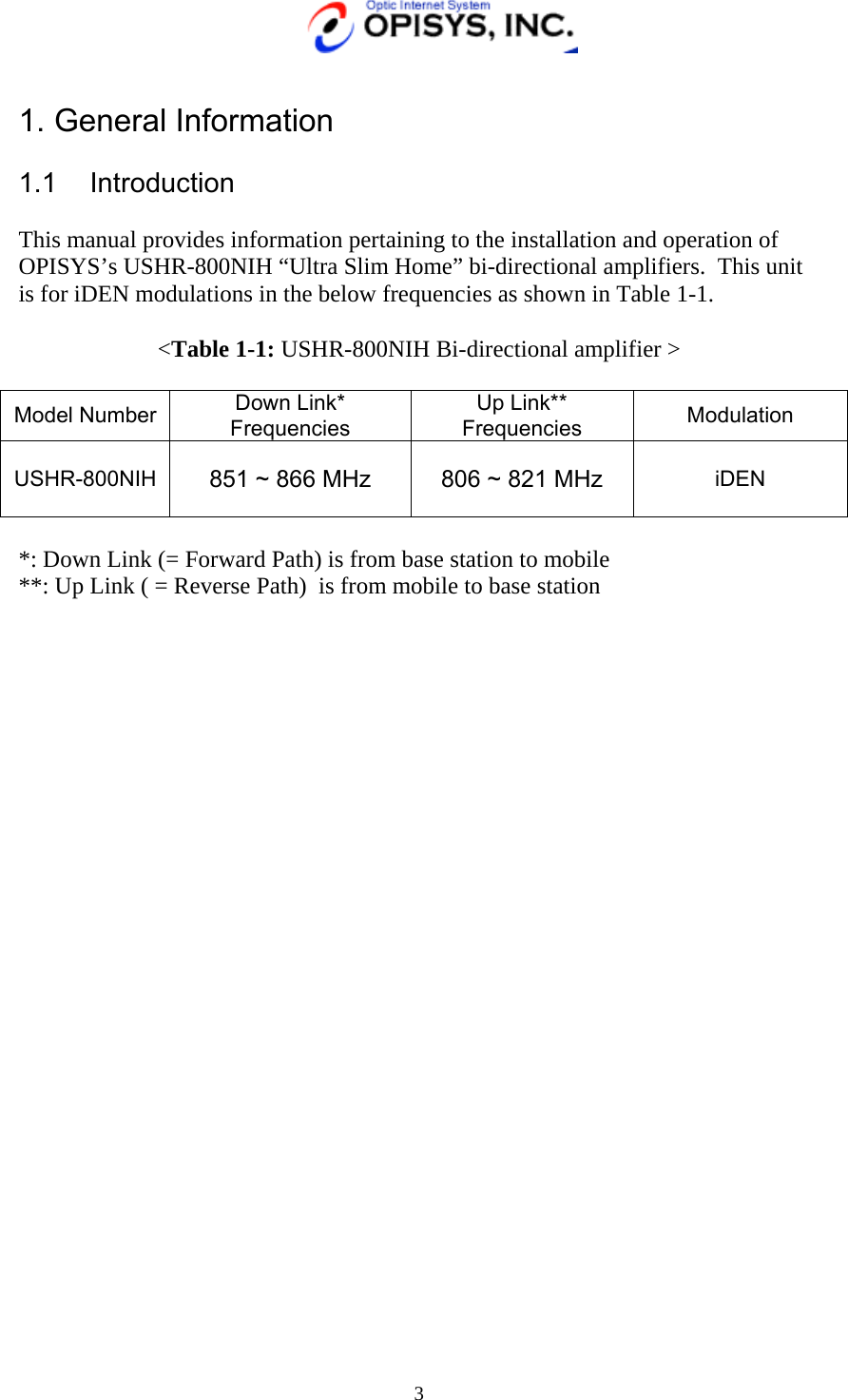   3  1. General Information     1.1 Introduction  This manual provides information pertaining to the installation and operation of OPISYS’s USHR-800NIH “Ultra Slim Home” bi-directional amplifiers.  This unit is for iDEN modulations in the below frequencies as shown in Table 1-1.  &lt;Table 1-1: USHR-800NIH Bi-directional amplifier &gt;  Model Number  Down Link* Frequencies Up Link** Frequencies  Modulation  USHR-800NIH  851 ~ 866 MHz 806 ~ 821 MHz iDEN  *: Down Link (= Forward Path) is from base station to mobile **: Up Link ( = Reverse Path)  is from mobile to base station