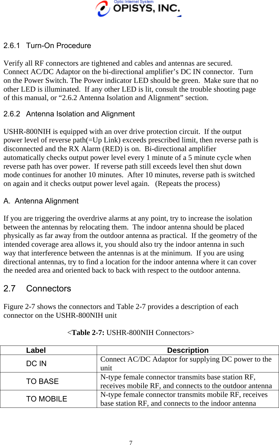   7   2.6.1 Turn-On Procedure  Verify all RF connectors are tightened and cables and antennas are secured.  Connect AC/DC Adaptor on the bi-directional amplifier’s DC IN connector.  Turn on the Power Switch. The Power indicator LED should be green.  Make sure that no other LED is illuminated.  If any other LED is lit, consult the trouble shooting page of this manual, or “2.6.2 Antenna Isolation and Alignment” section. 2.6.2  Antenna Isolation and Alignment  USHR-800NIH is equipped with an over drive protection circuit.  If the output power level of reverse path(=Up Link) exceeds prescribed limit, then reverse path is disconnected and the RX Alarm (RED) is on.  Bi-directional amplifier automatically checks output power level every 1 minute of a 5 minute cycle when reverse path has over power.  If reverse path still exceeds level then shut down mode continues for another 10 minutes.  After 10 minutes, reverse path is switched on again and it checks output power level again.   (Repeats the process)  A. Antenna Alignment  If you are triggering the overdrive alarms at any point, try to increase the isolation between the antennas by relocating them.  The indoor antenna should be placed physically as far away from the outdoor antenna as practical.  If the geometry of the intended coverage area allows it, you should also try the indoor antenna in such way that interference between the antennas is at the minimum.  If you are using directional antennas, try to find a location for the indoor antenna where it can cover the needed area and oriented back to back with respect to the outdoor antenna.  2.7 Connectors  Figure 2-7 shows the connectors and Table 2-7 provides a description of each connector on the USHR-800NIH unit  &lt;Table 2-7: USHR-800NIH Connectors&gt;  Label Description DC IN  Connect AC/DC Adaptor for supplying DC power to the unit    TO BASE  N-type female connector transmits base station RF, receives mobile RF, and connects to the outdoor antenna TO MOBILE  N-type female connector transmits mobile RF, receives base station RF, and connects to the indoor antenna  