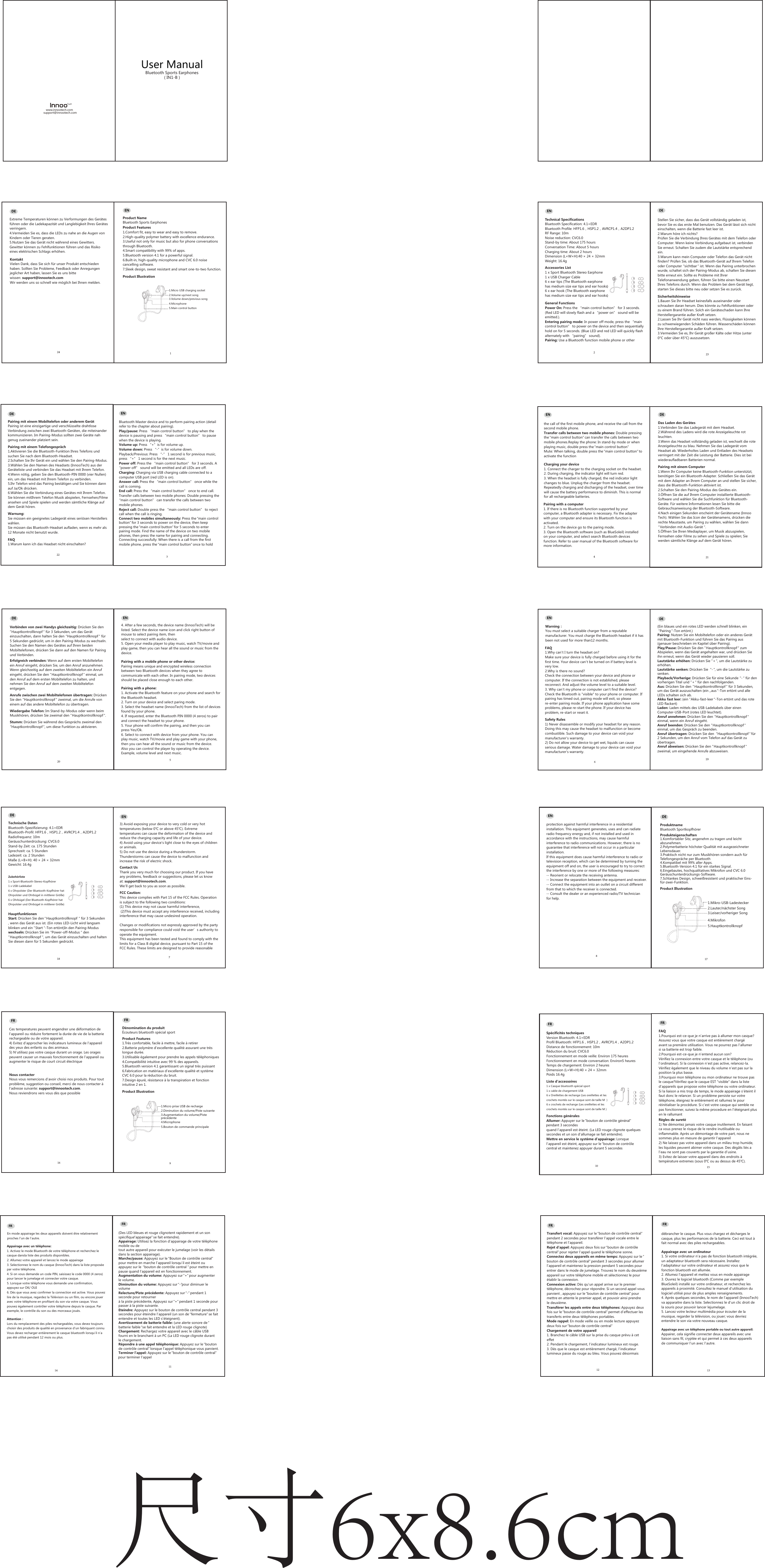 User Manual Bluetooth Sports Earphones                ( IN1-B )www.innootech.comsupport@innootech.comProduct NameBluetooth Sports EarphonesProduct Features1.Comfort fit, easy to wear and easy to remove.2.High-quality polymer battery with excellence endurance.3.Useful not only for music but also for phone conversations through Bluetooth.4.Smart compatibility with 99% of apps. 5.Bluetooth version 4.1 for a powerful signal.6.Built-in, high-quality microphone and CVC 6.0 noise cancelling software.7.Sleek design, sweat resistant and smart one-to-two function. Product IllustrationTechnical SpecificationsBluetooth Specification: 4.1+EDRBluetooth Profile: HFP1.6，HSP1.2，AVRCP1.4，A2DP1.2RF Range: 10mNoise reduction: CVC6.0Stand-by time: About 175 hoursConversation Time: About 5 hoursCharging time: About 2 hoursDimension (L&times;W&times;H):40 &times; 24 &times; 32mmWeight: 16.4gAccessories List1 x Sport Bluetooth Stereo Earphone 1 x USB Charger Cable6 x ear tips (The Bluetooth earphone has medium size ear tips and ear hooks ）6 x ear hook (The Bluetooth earphone has medium size ear tips and ear hooks ）General FunctionsPower On: Press the &ldquo;main control button&rdquo; for 3 seconds.(Red LED will slowly flash and a &ldquo;power on&rdquo; sound will be emitted.).Entering pairing mode: In power off mode, press the &ldquo;main control button&rdquo; to power on the device and then sequentially hold on for 5 seconds. (Blue LED and red LED will quickly flash alternately with &ldquo;pairing&rdquo; sound).Pairing: Use a Bluetooth function mobile phone or other Bluetooth Master device and to perform pairing action (detail refer to the chapter about pairing).Play/pause: Press &ldquo;main control button&rdquo; to play when the device is pausing and press &ldquo;main control button&rdquo; to pause when the device is playing.Volume up: Press &ldquo;+&rdquo;is for volume up.Volume down: Press &ldquo;-&rdquo;is for volume down.Playback/Previous: Press &ldquo;-&rdquo; 1 second is for previous music, press &ldquo;+&rdquo; 1 second is for the next music.Power off: Press the &ldquo;main control button&rdquo; for 3 seconds. A &ldquo;power off&rdquo; sound will be emitted and all LEDs are off.Charging: Charging via USB charging cable connected to a computer USB port (red LED is on).Answer call: Press the &ldquo;main control button&rdquo; once while the call is coming.End call: Press the &ldquo;main control button&rdquo; once to end call.Transfer calls between two mobile phones: Double pressing the &ldquo;main control button&rdquo; can transfer the calls between two mobile phones.Reject call: Double press the &ldquo;main control button&rdquo; to reject call when the call is ringing.Connect two mobiles simultaneously: Press the &ldquo;main control button&rdquo; for 3 seconds to power on the device, then keeppressing the &ldquo;main control button&rdquo; for 5 seconds to enterpairing mode. Find the name of the device on two mobilephones, then press the name for pairing and connecting.Connecting successfully: When there is a call from the first mobile phone, press the &ldquo;main control button&rdquo; once to hold the call of the first mobile phone, and receive the call from the second mobile phone. Transfer calls between two mobile phones: Double pressingthe &ldquo;main control button&rdquo; can transfer the calls between twomobile phones.Replay the phone: In stand-by mode or when playing music, double press the &ldquo;main control button&rdquo;Mute: When talking, double press the &ldquo;main control button&rdquo; toactivate the functionCharging your device1. Connect the charger to the charging socket on the headset.2. During charging, the indicator light will turn red.3. When the headset is fully charged, the red indicator light changes to blue. Unplug the charger from the headset. Repeatedly charging and discharging of the headset, over time will cause the battery performance to diminish. This is normal for all rechargeable batteries.Pairing with a computer1. If there is no Bluetooth function supported by your computer, a Bluetooth adapter is necessary. Fix the adapter with your computer and ensure its Bluetooth function is activated.2. Turn on the device go to the paring mode.3. Open the Bluetooth software (such as BlueSoleil) installed on your computer, and select search Bluetooth devicesfunction. Refer to user manual of the Bluetooth software for more information.4. After a few seconds, the device name (InnooTech) will be listed. Select the device name icon and click right button ofmouse to select pairing item, then select to connect with audio device.5. Open your media player to play music, watch TV/movie and play game, then you can hear all the sound or music from thedevice.Pairing with a mobile phone or other device:Pairing means unique and encrypted wireless connection between two Bluetooth devices when they agree to communicate with each other. In pairing mode, two devices should be placed close enough to each other.Pairing with a phone:1. Activate the Bluetooth feature on your phone and search for the Bluetooth headset. 2. Turn on your device and select paring mode.3. Select the headset name (InnooTech) from the list of devices found by your phone.4. If requested, enter the Bluetooth PIN 0000 (4 zeros) to pair and connect the headset to your phone.5. Your phone will confirm the pairing, and then you can press Yes/Ok.6. Select to connect with device from your phone. You can play music, watch TV/movie and play game with your phone, then you can hear all the sound or music from the device. Also you can control the player by operating the device.Example, volume level and next music.Warning：You must select a suitable charger from a reputable manufacturer. You must charge the Bluetooth headset if it has been not used for more than12 months.FAQ1.Why can&rsquo;t I turn the headset on?Make sure your device is fully charged before using it for the first time. Your device can&rsquo;t be turned on if battery level isvery low.2.Why is there no sound?Check the connection between your device and phone or computer. If the connection is not established, please reconnect. And adjust the volume level to a suitable level.3. Why can&lsquo;t my phone or computer can't find the device?Check the Bluetooth is "visible" to your phone or computer. If pairing has timed out, pairing mode will exit, so please re-enter pairing mode. If your phone application have some problems, please re-start the phone. If your device has problem, re-start or reset it.Safety Rules1) Never disassemble or modify your headset for any reason. Doing this may cause the headset to malfunction or become combustible. Such damage to your device can void your manufacturer&rsquo;s warranty.2) Do not allow your device to get wet, liquids can cause serious damage. Water damage to your device can void your manufacturer's warranty.3) Avoid exposing your device to very cold or very hot temperatures (below 0℃ or above 45℃). Extreme temperatures can cause the deformation of the device and reduce the charging capacity and life of your device.4) Avoid using your device's light close to the eyes of children or animals.5) Do not use the device during a thunderstorm. Thunderstorms can cause the device to malfunction and increase the risk of electric shock.        Contact UsThank you very much for choosing our product. If you have any problems, feedback or suggestions, please let us know at: support@innootech.com. We&rsquo;ll get back to you as soon as possible. D&eacute;nomination du produit&Eacute;couteurs bluetooth sp&eacute;cial sportProduct Features1.Tr&egrave;s confortable, facile &agrave; mettre, facile &agrave; retirer 2.Batterie polym&egrave;re d&rsquo;excellente qualit&eacute; assurant une tr&egrave;s longue dur&eacute;e.3.Utilisable &eacute;galement pour prendre les appels t&eacute;l&eacute;phoniques4.Compatibilit&eacute; intuitive avec 99 % des appareils. 5.Bluetooth version 4.1 garantissant un signal tr&egrave;s puissant6.Fabrication en mat&eacute;riaux d&rsquo;excellente qualit&eacute; et syst&egrave;me CVC 6.0 pour la r&eacute;duction du bruit.7.Design &eacute;pur&eacute;, r&eacute;sistance &agrave; la transpiration et fonction intuitive 2 en 1. Product IllustrationSp&eacute;cificit&eacute;s techniquesVersion Bluetooth: 4.1+EDRProfil Bluetooth: HFP1.6，HSP1.2，AVRCP1.4，A2DP1.2Distance de fonctionnement: 10mR&eacute;duction du bruit: CVC6.0Fonctionnement en mode veille: Environ 175 heuresFonctionnement en mode conversation: Environ5 heuresTemps de chargement: Environ 2 heuresDimension (L&times;W&times;H):40 &times; 24 &times; 32mmPoids 16.4gListe d&rsquo;accessoires1 x Casque bluetooth sp&eacute;cial sport 1 x cable de chargement USB6 x Oreillettes de rechange (Les oreillettes et les crochets mont&eacute;s sur le casque sont de taille M ）6 x crochets de rechange (Les oreillettes et les crochets mont&eacute;s sur le casque sont de taille M）Fonctions g&eacute;n&eacute;ralesAllumer: Appuyer sur le &ldquo;bouton de contr&ocirc;le g&eacute;n&eacute;ral&rdquo;  pendant 3 secondes quand l&rsquo;appareil est &eacute;teint. (La LED rouge clignote quelques secondes et un son d&rsquo;allumage se fait entendre).Mettre en service le syst&egrave;me d&rsquo;appairage: Lorsque l&rsquo;appareil est &eacute;teint, appuyez sur le &ldquo;bouton de contr&ocirc;le central et maintenez appuyer durant 5 secondes (Des LED bleues et rouge clignotent rapidement et un son sp&eacute;cifique&ldquo;appairage&rdquo; se fait entendre).Appairage: Utilisez la fonction d&rsquo;appairage de votre t&eacute;l&eacute;phonemobile ou de tout autre appareil pour ex&eacute;cuter le jumelage (voir les d&eacute;tailsdans la section appairage).Marche/pause: Appuyez sur le &ldquo;Bouton de contr&ocirc;le central&rdquo; pour mettre en marche l&rsquo;appareil lorsqu&rsquo;il est &eacute;teint ou appuyez sur le  &ldquo;bouton de contr&ocirc;le central &rdquo; pour mettre en pause quand l&rsquo;appareil est en fonctionnement.Augmentation du volume: Appuyez sur &ldquo;+&rdquo; pour augmenter le volume.Diminution du volume: Appuyez sur &ldquo;-&rdquo;pour diminuer le volumeRelecture/Piste pr&eacute;c&eacute;dente: Appuyez sur &ldquo;-&rdquo; pendant 1 seconde pour retourner &agrave; la piste pr&eacute;c&eacute;dente, Appuyez sur &ldquo;+&rdquo; pendant 1 seconde pour passer &agrave; la piste suivante.Eteindre: Appuyez sur le bouton de contr&ocirc;le central pendant 3 secondes pour &eacute;teindre l&rsquo;appareil (un son de &ldquo;fermeture&rdquo; se fait entendre et toutes les LED s&rsquo;&eacute;teignent).Avertissement de batterie faible: (une alerte sonore de &ldquo;batterie faible &ldquo;se fait entendre et la LED rouge clignote)Chargement: Rechargez votre appareil avec le c&acirc;ble USB fourni en le branchant &agrave; un PC (La LED rouge clignote durant le chargement.R&eacute;pondre &agrave; une appel t&eacute;l&eacute;phonique: Appuyez sur le &ldquo;bouton de contr&ocirc;le central&rdquo; lorsque l&rsquo;appel t&eacute;l&eacute;phonique vous parvient.Terminer l&rsquo;appel: Appuyez sur le &ldquo;bouton de contr&ocirc;le central&rdquo;  pour terminer l&rsquo;appelTransfert vocal: Appuyez sur le &ldquo;bouton de contr&ocirc;le central&rdquo; pendant 2 secondes pour transf&eacute;rer l&rsquo;appel vocale entre le t&eacute;l&eacute;phone et l&rsquo;appareil.Rejet d&rsquo;appel: Appuyez deux fois sur &ldquo;bouton de contr&ocirc;le central&rdquo; pour rejeter l&rsquo;appel quand le t&eacute;l&eacute;phone sonne.Connectez deux appareils en m&ecirc;me temps: Appuyez sur le &ldquo;bouton de contr&ocirc;le central&rdquo; pendant 3 secondes pour allumer l&rsquo;appareil et maintenez la pression pendant 5 secondes pour entrer dans le mode de jumelage. Trouvez le nom du deuxi&egrave;me appareil sur votre t&eacute;l&eacute;phone mobile et s&eacute;lectionnez le pour &eacute;tablir la connexion.Connexion active: D&egrave;s qu&rsquo;un appel arrive sur le premier t&eacute;l&eacute;phone, d&eacute;crochez pour r&eacute;pondre. Si un second appel vous parvient , appuyez sur le &ldquo;bouton de contr&ocirc;le central&rdquo; pour mettre en attente le premier appel, et pouvoir ainsi prendre le deuxi&egrave;me. Transf&eacute;rer les appels entre deux t&eacute;l&eacute;phones: Appuyez deux fois sur le &ldquo;bouton de contr&ocirc;le central&rdquo; permet d&rsquo;effectuer les transferts entre deux t&eacute;l&eacute;phones portables.Mode rappel: En mode veille ou en mode lecture appuyez deux fois sur &ldquo;bouton de contr&ocirc;le central&rdquo;Chargement de votre appareil1. Branchez le c&acirc;ble USB sur la prise du casque pr&eacute;vu &agrave; cet effet2. Pendant le chargement, l&rsquo;indicateur lumineux est rouge.3. D&egrave;s que le casque est enti&egrave;rement charg&eacute;, l&rsquo;indicateur lumineux passe du rouge au bleu. Vous pouvez d&eacute;sormais d&eacute;brancher le casque. Plus vous chargez et d&eacute;charges le casque, plus les performances de la batterie. Ceci est tout &agrave; fait normal avec des piles rechargeables.Appairage avec un ordinateur1. Si votre ordinateur n&rsquo;a pas de fonction bluetooth int&eacute;gr&eacute;e, un adaptateur bluetooth sera n&eacute;cessaire. Installez l&rsquo;adaptateur sur votre ordinateur et assurez vous que lefonction bluetooth est allum&eacute;e.2. Allumez l&rsquo;appareil et mettez vous en mode appairage3. Ouvrez le logiciel bluetooth (Comme par exemple BlueSoleil) install&eacute; sur votre ordinateur, et recherchez les appareils &agrave; proximit&eacute;. Consultez le manuel d&rsquo;utilisation du logiciel utilis&eacute; pour de plus amples renseignements.4. Apr&egrave;s quelques secondes, le nom de l&rsquo;appareil (InnooTech) va apparaitre dans la liste. Selectionnez le d&rsquo;un clic droit de la souris pour pouvoir lancer lejumelage.5. Lancez votre lecteur multim&eacute;dia pour &eacute;couter de la musique, regarder la t&eacute;l&eacute;vision, ou jouer; vous devriez entendre le son via votre nouveau casque.Appairage avec un t&eacute;l&eacute;phone portable ou tout autre appareil:Appairer, cela signifie connecter deux appareils avec une liaison sans fil, crypt&eacute;e et qui permet &agrave; ces deux appareils de communiquer l&rsquo;un avec l&rsquo;autre.  En mode appairage les deux appareils doivent &ecirc;tre relativement proches l&rsquo;un de l&rsquo;autre.                Appairage avec un t&eacute;l&eacute;phone:1. Activez le mode Bluetooth de votre t&eacute;l&eacute;phone et recherchez le casque dansla liste des produits disponibles. 2. Allumez votre appareil et lancez le mode appairage3. Selectionnez le nom du casque (InnooTech) dans la liste propos&eacute;e par votre t&eacute;l&eacute;phone.4. Si on vous demande un code PIN, saisissez le code 0000 (4 zeros)pour lancer le jumelage et connecter votre casque.5. Lorsque votre t&eacute;l&eacute;phone vous demande une confirmation, appuyez sur OK/ OUI6. D&egrave;s que vous avez confirmer la connection est active. Vous pouvez lire de la musique, regardez la T&eacute;l&eacute;vison ou un film, ou encore jouer avec votre t&eacute;l&eacute;phone en profitant du son via votre casque. Vous pouvez &eacute;galement contr&ocirc;ler votre t&eacute;l&eacute;phone depuis le casque. Par exemple, le contr&ocirc;le du son ou des morceaux jou&eacute;s.Attention：Lors du remplacement des piles rechargeables, vous devez toujours choisir des produits de qualit&eacute; en provenance d&rsquo;un fabriquant connuVous devez recharger enti&egrave;rement le casque bluetooth lorsqu&rsquo;il n&rsquo;a pas &eacute;t&eacute; utilis&eacute; pendant 12 mois ou plus.FAQ1.Pourquoi est-ce-que je n&rsquo;arrive pas &agrave; allumer mon casque?Assurez vous que votre casque est enti&egrave;rement charg&eacute; avant sa premi&egrave;re utilisation. Vous ne pourrez pas l&rsquo;allumer si sa batterie est trop faible.2.Pourquoi est-ce-que je n&rsquo;entend aucun son?V&eacute;rifiez la connexion entre votre casque et le t&eacute;l&eacute;phone (ou l&rsquo;ordinateur). Si la connexion n&rsquo;est pas active, relancez-la. V&eacute;rifiez &eacute;galement que le niveau du volume n&rsquo;est pas sur la position la plus basse.3.Pourquoi mon t&eacute;l&eacute;phone ou mon ordinateur ne trouve pas le casque?V&eacute;rifiez que le casque EST "visible" dans la liste d&rsquo;appareils que propose votre t&eacute;l&eacute;phone ou votre ordinateur. Si la liaison a mis trop de temps, le mode appairage s&rsquo;&eacute;teint il faut donc le relancer. Si un probl&egrave;me persiste sur votre t&eacute;l&eacute;phone, &eacute;teignez le enti&egrave;rement et rallumez le pour r&eacute;initialiser la proc&eacute;dure. Si c&rsquo;est votre casque qui semble ne pas fonctionner, suivez la m&ecirc;me procedure en l&rsquo;&eacute;teignant plus en le rallumantR&egrave;gles de suret&eacute; 1) Ne d&eacute;montez jamais votre casque inutilement. En faisant ca vous prenez le risque de le rendre inutilisable ou inflammable. Apr&egrave;s un d&eacute;montage de votre part, nous nesommes plus en mesure de garantir l&rsquo;appareil 2) Ne laissez pas votre appareil dans un milieu trop humide, les liquides peuvent abimer votre casque. Des d&eacute;g&acirc;ts li&eacute;s a l&rsquo;eau ne sont pas couverts par la garantie d&rsquo;usine.3) Evitez de laisser votre appareil dans des endroits &agrave; temp&eacute;rature extremes (sous 0℃ ou au dessus de 45℃).Ces temperatures peuvent engendrer une d&eacute;formation de l&rsquo;appareil ou r&eacute;duire fortement la dur&eacute;e de vie de la batterie rechargeable ou de votre appareil.4) Evitez d&rsquo;approcher les indicateurs lumineux de l&rsquo;appareil des yeux des enfants ou des animaux.5) N&rsquo;utilisez pas votre casque durant un orage. Les orages peuvent causer un mauvais fonctionnement de l&rsquo;appareil ou augmenter le risque de court circuit &eacute;lectriqueNous contacterNous vous remercions d&rsquo;avoir choisi nos produits. Pour tout probl&egrave;me, suggestion ou conseil, merci de nous contacter &agrave; l&rsquo;adresse suivante: support@innootech.com. Nous reviendrons vers vous d&egrave;s que possibleProduktnameBluetooth Sportkopfh&ouml;rerProdukteigenschaften1.Komfortabler Sitz, angenehm zu tragen und leicht abzunehmen.2.Polymerbatterie h&ouml;chster Qualit&auml;t mit ausgezeichneter Lebensdauer.3.Praktisch nicht nur zum Musikh&ouml;ren sondern auch f&uuml;r Telefongespr&auml;che per Bluetooth4.Kompatibel mit 99% aller Apps.5.Bluetooth-Version 4.1 f&uuml;r ein starkes Signal.6.Eingebautes, hochqualitatives Mikrofon und CVC 6.0 Ger&auml;uschunterdr&uuml;ckungs-Software.7.Schlankes Design, schwei&szlig;resistent und praktischer Eins-f&uuml;r-zwei-Funktion.Product IllustrationZubeh&ouml;rliste1 x Sport-Bluetooth-Stereo-Kopfh&ouml;rer 1 x USB-Ladekabel6 x Ohrpolster (Der Bluetooth-Kopfh&ouml;rer hat Ohrpolster und Ohrb&uuml;gel in mittlerer Gr&ouml;&szlig;e)6 x Ohrb&uuml;gel (Der Bluetooth-Kopfh&ouml;rer hat Ohrpolster und Ohrb&uuml;gel in mittlerer Gr&ouml;&szlig;e)HauptfunktionenStart: Dr&uuml;cken Sie den &ldquo;Hauptkontrollknopf&ldquo; f&uuml;r 3 Sekunden, wenn das Ger&auml;t aus ist. (Ein rotes LED-Licht wird langsam blinken und ein &rdquo;Start&ldquo;-Ton ert&ouml;nt)In den Pairing-Moduswechseln: Dr&uuml;cken Sie im &ldquo;Power-off-Modus&ldquo; den &rdquo;Hauptkontrollknopf&ldquo;, um das Ger&auml;t einzuschalten und haltenSie diesen dann f&uuml;r 5 Sekunden gedr&uuml;ckt. Technische DatenBluetooth-Spezifizierung: 4.1+EDRBluetooth-Profil: HFP1.6，HSP1.2，AVRCP1.4，A2DP1.2Radiofrequenz: 10mGer&auml;uschunterdr&uuml;ckung: CVC6.0Stand-by Zeit: ca. 175 StundenSprechzeit: ca. 5 StundenLadezeit: ca. 2 Stunden Ma&szlig;e (L&times;B&times;H): 40 &times; 24 &times; 32mmGewicht: 16.4g(Ein blaues und ein rotes LED werden schnell blinken, ein &ldquo;Pairing &ldquo;-Ton ert&ouml;nt.)Pairing: Nutzen Sie ein Mobiltelefon oder ein anderes Ger&auml;t mit Bluetooth-Funktion und f&uuml;hren Sie das Pairing aus (genauer beschrieben im Kapitel &uuml;ber Pairing).Play/Pause: Dr&uuml;cken Sie den &rdquo;Hauptkontrollknopf &ldquo; zum Abspielen, wenn das Ger&auml;t angehalten war, und dr&uuml;cken Sie ihn erneut, wenn das Ger&auml;t wieder pausieren soll.Lautst&auml;rke erh&ouml;hen: Dr&uuml;cken Sie &rdquo;+ &ldquo;, um die Lautst&auml;rke zu erh&ouml;hen.Lautst&auml;rke senken: Dr&uuml;cken Sie &ldquo;- &ldquo;, um die Lautst&auml;rke zu senken.Playback/Vorherige: Dr&uuml;cken Sie f&uuml;r eine Sekunde &ldquo;- &ldquo; f&uuml;r den vorherigen Titel und &rdquo;+ &ldquo; f&uuml;r den nachfolgenden.Aus: Dr&uuml;cken Sie den &ldquo;Hauptkontrollknopf &ldquo; f&uuml;r 3 Sekunden, um das Ger&auml;t auszuschalten (ein &bdquo;aus &ldquo;-Ton ert&ouml;nt und alle LEDs schalten sich ab.Akku fast leer: (ein &rdquo;Akku-fast-leer &ldquo;-Ton ert&ouml;nt und das rote LED flackert)Laden: Laden mittels des USB-Ladekabels &uuml;ber einen Computer-USB-Port (rotes LED leuchtet).Anruf annehmen: Dr&uuml;cken Sie den &ldquo;Hauptkontrollknopf &ldquo; einmal, wenn ein Anruf eingeht.Anruf beenden: Dr&uuml;cken Sie den &rdquo;Hauptkontrollknopf &ldquo; einmal, um das Gespr&auml;ch zu beenden.Anruf &uuml;bertragen: Dr&uuml;cken Sie den &ldquo;Hauptkontrollknopf &ldquo;   f&uuml;r 2 Sekunden, um den Anruf vom Telefon auf das Ger&auml;t zu &uuml;bertragen.Anruf abweisen: Dr&uuml;cken Sie den &rdquo;Hauptkontrollknopf &ldquo; zweimal, um eingehende Anrufe abzuweisen.Verbinden von zwei Handys gleichzeitig: Dr&uuml;cken Sie den &rdquo;Hauptkontrollknopf &ldquo; f&uuml;r 3 Sekunden, um das Ger&auml;t einzuschalten, dann halten Sie den &ldquo;Hauptkontrollknopf &ldquo; f&uuml;r 5 Sekunden gedr&uuml;ckt, um in den Pairing-Modus zu wechseln. Suchen Sie den Namen des Ger&auml;tes auf Ihren beiden Mobiltelefonen, dr&uuml;cken Sie dann auf den Namen f&uuml;r Pairing und Verbinden.Erfolgreich verbinden: Wenn auf dem ersten Mobiltelefon ein Anruf eingeht, dr&uuml;cken Sie, um den Anruf anzunehmen. Wenn gleichzeitig auf dem zweiten Mobiltelefon ein Anruf eingeht, dr&uuml;cken Sie den &rdquo;Hauptkontrollknopf &ldquo; einmal, um den Anruf auf dem ersten Mobiltelefon zu halten, und nehmen Sie den Anruf auf dem zweiten Mobiltelefon entgegen.Anrufe zwischen zwei Mobiltelefonen &uuml;bertragen: Dr&uuml;cken Sie den &ldquo;Hauptkontrollknopf &ldquo; zweimal, um die Anrufe von einem auf das andere Mobiltelefon zu &uuml;bertragen.Wiedergabe Telefon: Im Stand-by-Modus oder wenn beim Musikh&ouml;ren, dr&uuml;cken Sie zweimal den &rdquo;Hauptkontrollknopf &ldquo;.Stumm: Dr&uuml;cken Sie w&auml;hrend des Gespr&auml;chs zweimal den &ldquo;Hauptkontrollknopf &ldquo;, um diese Funktion zu aktivieren. Das Laden des Ger&auml;tes1.Verbinden Sie das Ladeger&auml;t mit dem Headset.2.W&auml;hrend des Ladens wird die rote Anzeigeleuchte rot leuchten.3.Wenn das Headset vollst&auml;ndig geladen ist, wechselt die rote Anzeigeleuchte zu blau. Nehmen Sie das Ladeger&auml;t vom Headset ab. Wiederholtes Laden und Entladen des Headsets verringert mit der Zeit die Leistung der Batterie. Dies ist bei wiederaufladbaren Batterien normal.Pairing mit einem Computer1.Wenn Ihr Computer keine Bluetooth-Funktion unterst&uuml;tzt, ben&ouml;tigen Sie ein Bluetooth-Adapter. Schlie&szlig;en Sie das Ger&auml;t mit dem Adapter an Ihrem Computer an und stellen Sie sicher, dass die Bluetooth-Funktion aktiviert ist. 2.Schalten Sie den Pairing-Modus des Ger&auml;tes ein.3.&Ouml;ffnen Sie die auf Ihrem Computer installierte Bluetooth-Software und w&auml;hlen Sie die Suchfunktion f&uuml;r Bluetooth-Ger&auml;te. F&uuml;r weitere Informationen lesen Sie bitte die Gebrauchsanweisung der Bluetooth-Software.4.Nach einigen Sekunden erscheint der Ger&auml;tename (InnooTech). W&auml;hlen Sie das Icon der Ger&auml;tenamens, dr&uuml;cken die rechte Maustaste, um Pairing zu w&auml;hlen, w&auml;hlen Sie dann &ldquo;Verbinden mit Audio-Ger&auml;t&ldquo;.5.&Ouml;ffnen Sie Ihren Mediaplayer, um Musik abzuspielen, Fernsehen oder Filme zu sehen und Spiele zu spielen; Sie werden s&auml;mtliche Kl&auml;nge auf dem Ger&auml;t h&ouml;ren.Pairing mit einem Mobiltelefon oder anderem Ger&auml;tPairing ist eine einzigartige und verschl&uuml;sselte drahtlose Verbindung zwischen zwei Bluetooth-Ger&auml;ten, die miteinander kommunizieren. Im Pairing-Modus sollten zwei Ger&auml;te nah genug zueinander platziert sein.Pairing mit einem Telefongespr&auml;ch1.Aktivieren Sie die Bluetooth-Funktion Ihres Telefons und suchen Sie nach dem Bluetooth-Headset.2.Schalten Sie Ihr Ger&auml;t ein und w&auml;hlen Sie den Pairing-Modus.3.W&auml;hlen Sie den Namen des Headsets (InnooTech) aus der Ger&auml;teliste und verbinden Sie das Headset mit Ihrem Telefon.4.Wenn n&ouml;tig, geben Sie den Bluetooth-PIN 0000 (vier Nullen) ein, um das Headset mit Ihrem Telefon zu verbinden.5.Ihr Telefon wird das Pairing best&auml;tigen und Sie k&ouml;nnen dann auf Ja/Ok dr&uuml;cken.6.W&auml;hlen Sie die Verbindung eines Ger&auml;tes mit Ihrem Telefon. Sie k&ouml;nnen mitIhrem Telefon Musik abspielen, Fernsehen/Filme ansehen und Spiele spielen und werden s&auml;mtliche Kl&auml;nge auf dem Ger&auml;t h&ouml;ren. Warnung: Sie m&uuml;ssen ein geeignetes Ladeger&auml;t eines seri&ouml;sen Herstellers w&auml;hlen.Sie m&uuml;ssen das Bluetooth-Headset aufladen, wenn es mehr als 12 Monate nicht benutzt wurde. Extreme Temperaturen k&ouml;nnen zu Verformungen des Ger&auml;tes f&uuml;hren oder die Ladekapazit&auml;t und Langlebigkeit Ihres Ger&auml;tes verringern.4.Vermeiden Sie es, dass die LEDs zu nahe an die Augen von Kindern oder Tieren geraten.5.Nutzen Sie das Ger&auml;t nicht w&auml;hrend eines Gewitters. Gewitter k&ouml;nnen zu Fehlfunktionen f&uuml;hren und das Risiko eines elektrischen Schlags erh&ouml;hen.FAQ1.Warum kann ich das Headset nicht einschalten?Stellen Sie sicher, dass das Ger&auml;t vollst&auml;ndig geladen ist, bevor Sie es das erste Mal benutzen. Das Ger&auml;t l&auml;sst sich nicht einschalten, wenn die Batterie fast leer ist. 2.Warum h&ouml;re ich nichts?Pr&uuml;fen Sie die Verbindung Ihres Ger&auml;tes mit dem Telefon oder Computer. Wenn keine Verbindung aufgebaut ist, verbinden Sie erneut. Schalten Sie zudem die Lautst&auml;rke entsprechend ein. 3.Warum kann mein Computer oder Telefon das Ger&auml;t nicht finden? Pr&uuml;fen Sie, ob das Bluetooth-Ger&auml;t auf Ihrem Telefon oder Computer &ldquo;sichtbar &ldquo; ist. Wenn das Pairing unterbrochen wurde, schaltet sich der Pairing-Modus ab, schalten Sie diesen bitte erneut ein. Sollte es Probleme mit Ihrer Telefonanwendung geben, f&uuml;hren Sie bitte einen Neustart Ihres Telefons durch. Wenn das Problem bei dem Ger&auml;t liegt, starten Sie dieses bitte neu oder setzen Sie es zur&uuml;ck. Sicherheitshinweise1.Bauen Sie Ihr Headset keinesfalls auseinander oder schrauben daran herum. Dies k&ouml;nnte zu Fehlfunktionen oder zu einem Brand f&uuml;hren. Solch ein Ger&auml;teschaden kann Ihre Herstellergarantie au&szlig;er Kraft setzen.2.Lassen Sie Ihr Ger&auml;t nicht nass werden, Fl&uuml;ssigkeiten k&ouml;nnen zu schwerwiegenden Sch&auml;den f&uuml;hren. Wassersch&auml;den k&ouml;nnen Ihre Herstellergarantie au&szlig;er Kraft setzen. 3.Vermeiden Sie es, Ihr Ger&auml;t gro&szlig;er K&auml;lte oder Hitze (unter 0&deg;C oder &uuml;ber 45&deg;C) auszusetzen.  KontaktVielen Dank, dass Sie sich f&uuml;r unser Produkt entschieden haben. Sollten Sie Probleme, Feedback oder Anregungen jeglicher Art haben, lassen Sie es uns bitte wissen: support@innootech.comWir werden uns so schnell wie m&ouml;glich bei Ihnen melden. EN ENEN ENEN ENENFRFRFR FR FRFRFRFRDEDEDE DEDEDEDEDE12              3456protection against harmful interference in a residential installation. This equipment generates, uses and can radiate radio frequency energy and, if not installed and used in accordance with the instructions, may cause harmful interference to radio communications. However, there is no guarantee that interference will not occur in a particular installation.If this equipment does cause harmful interference to radio or television reception, which can be determined by turning the equipment off and on, the user is encouraged to try to correct the interference by one or more of the following measures:-- Reorient or relocate the receiving antenna.-- Increase the separation between the equipment and receiver.-- Connect the equipment into an outlet on a circuit different from that to which the receiver is connected.-- Consult the dealer or an experienced radio/TV technician for help.FCC Caution:This device complies with Part 15 of the FCC Rules. Operation is subject to the following two conditions: (1) This device may not cause harmful interference,  (2)This device must accept any interference received, including interference that may cause undesired operation.Changes or modifications not expressly approved by the party responsible for compliance could void the user&rsquo;s authority to operate the equipment.This equipment has been tested and found to comply with the limits for a Class B digital device, pursuant to Part 15 of the FCC Rules. These limits are designed to provide reasonable EN879101112 131415161718192021222324尺寸6x8.6cm1.Mikro-USB-Ladestecker2.Lauter/n&auml;chster Song3.Leiser/vorheriger Song4.Mikrofon5.Hauptkontrollknopf         1.Micro prise USB de recharge2.Diminution du volume/Piste suivante3.Augmentation du volume/Piste pr&eacute;c&eacute;dente4.Microphone5.Bouton de commande principale1.Micro USB charging socket 2.Volume up/next song3.Volume down/previous song4.Microphone5.Main control button
