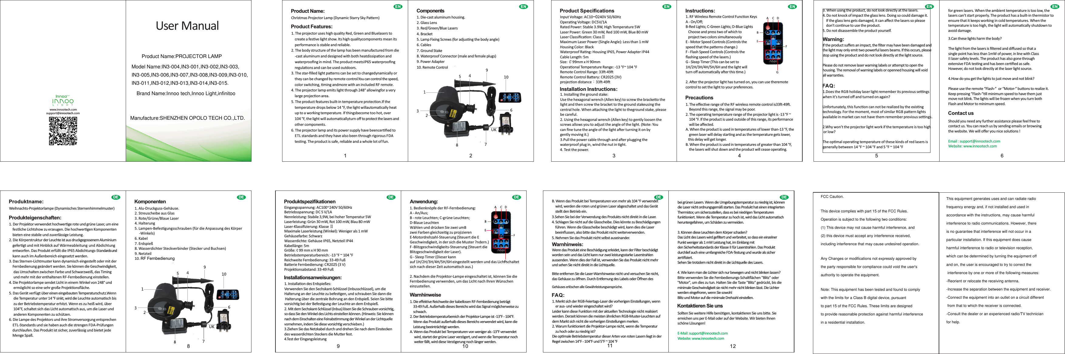 support@innootech.comwww.innootech.comL I G H TUser ManualENProduct Name:Christmas Projector Lamp (Dynamic Starry Sky Paern)Product Features:1. The projector uses high quality Red, Green and Bluelasers to     create a fesve light show. Its high qualitycomponents mean its     performance is stable and reliable.2. The body structure of the lamp has been manufactured from die    -cast aluminum and designed with both heatdissipaon and     waterprooﬁng in mind. The product meetsIP65 waterprooﬁng     regulaons and can be used outdoors.3. The star-ﬁlled light paerns can be set to changedynamically or     they can be changed by remote control.You can control the speed,     color switching, ming andmore with an included RF remote.4. The projector lamp emits light through 248&deg; allowingfor a very     large projecon area.5. The product features built-in temperature protecon.If the     temperature drops below 14 &deg;F, the light willautomacally heat     up to a working temperature. If thingsbecome too hot, over     104 &deg;F, the light will automacallyturn oﬀ to protect the lasers and     other components.6. The projector lamp and its power supply have beencerﬁed to     ETL standards and they have also been through rigorous FDA     tesng. The product is safe, reliable and a whole lot of fun.ENComponents1. Die-cast aluminum housing.2. Glass Lens3. Red/Green/Blue Lasers4. Bracket5. Lamp Fixing Screws (for adjusng the body angle)6. Cables7. Ground Stake8. Waterproof Connector (male and female plugs)9. Power Adapter10. Remote ControlEN EN1 2 3 4Product SpeciﬁcationsInput Voltage: AC10~0240V 50/60HzOperang Voltage: DC5V/1ARated Power: Stable 3.9W, High Temperature 5WLaser Power: Green 30 mW, Red 100 mW, Blue 80 mWLaser Classiﬁcaon: ClassⅡMaximum Laser Power (Single Angle): Less than 1 mWHousing Color: BlackWaterproof Rang: Housing IP65, Power Adapter IP44Cable Length: 5mSize: ￠99mm x H 90mmOperaonal Temperature Range: -13 &deg;F~ 104 &deg;FRemote Control Range: 33-49Remote Control Baery: CR2025 (3V)projecon distance：33-49Installation Instructions:1. Installing the ground stake:Use the hexagonal wrench (Allen key) to screw the brackeo the light and then screw the bracket to the ground stakeusing the central hole. When aaching the light to theground stake, pleasebe careful.2. Using the hexagonal wrench (Allen key) to gently loosen thescrews allows you to adjust the angle of the light. (Note: Youcan ﬁne tune the angle of the light aer turning it on bygently moving it.)3.Pull the power cable through and aer plugging thewaterproof plug in, wind the nut in ght.4. Test the power.Instructions:1. RF Wireless Remote Control Funcon KeysA - On/Oﬀ;B-Red Lights; C-Green Lights; D-Blue Lights   Choose and press two of which to   project two colors simultaneouslyE - Motor Speed Controls (Controls thespeed that the paerns change.)F - Flash Speed Controls (Controls theﬂashing speed of the lasers.)G - Sleep Timer (This can be set to1H/2H/3H/4H/5H/6H and the light willturn oﬀ automacally aer this me.)2. Aer the projector light has turned on, you can use theremote control to set the light to your preferences.Precautions1. The eﬀecve range of the RF wireless remote control is33-49.     Beyond this range, the signal may be poor.2. The operang temperature range of the projector light is -13 &deg;F ~     104 &deg;F. If the product is used outside of this range, its performance     will be aﬀected.A. When the product is used in temperatures of lower than-13 &deg;F, the     green laser will delay starng and as the temperature gets lower,    this delay will get longer.B. When the product is used in temperatures of greater than 104 &deg;F,    the lasers will shut down and the product will cease operang.EN EN5 63. When using the product, do not look directly at the lasers.4. Do not knock of impact the glass lens. Doing so could damage it.     If the glass lens gets damaged, it can aﬀect the lasers so please     don't connue to use the product.5. Do not disassemble the product yourself.Warning:If the product suﬀers an impact, the ﬁlter may have been damaged and the light may only emit two powerful lasers beams. If this occurs, please stop using the product and do not look directly at the light source.Please do not remove laser warning labels or aempt to open the housing. The removal of warning labels or openned housing will void all warranes.FAQ:1.Does the RGB holiday laser light remember its previous sengswhen it's turned oﬀ and turned on again? Unfortunately, this funcon can not be realized by the exisng technology. For the moment, most of similar RGB paern lights available in market can not have them remember previous sengs.2.Why won't the projector light work if the temperature is too high  or low?The opmal operang temperature of these kinds of red lasers is generally between 14 &deg;F ~ 104 &deg;F and 5 &deg;F ~ 104 &deg;Ffor green lasers. When the ambient temperature is too low, the lasers can't start properly. The product has a built-in thermistor to ensure that it keeps working in cold temperatures. When the temperature is too high, the light will automacally shutdown to avoid damage.3.Can these lights harm the body?The light from the lasers is ﬁltered and diﬀused so that asingle point has less than 1mW of power, in line with ClassII laser safety levels. The product has also gone throughextensive FDA tesng and has been cerﬁed as safe.However, do not look directly at the laser light source.4.How do you get the lights to just move and not blink?Please use the remote &ldquo;Flash-&rdquo;  or &ldquo;Motor-&rdquo; buons to realize it.Keep pressing &ldquo;Flash-&rdquo;ll minimum speed to have them justmove not blink. The lights will be frozen when you turn bothFlash and Motor to minimum speed.Contact usShould you need any further assistance please feel free tocontact us. You can reach us by sending emails or browsingthe website. We will oﬀer you nice soluons !Email : support@innootech.comWebsite: www.innootech.comDE8DEProduktname:Weihnachts-Projektorlampe (Dynamisches Sternenhimmelmuster)Produkteigenschaften:1. Der Projektor verwendet hochwerge rote und gr&uuml;ne Laser, um eine     festliche Lichtshow zu erzeugen. Die hochwergen Komponenten     bieten eine stabile und zuverl&auml;ssige Leistung.2. Die K&ouml;rperstruktur der Leuchte ist aus druckgegossenem Aluminium     gefergt und mit Hinblick auf W&auml;rmeableitung und Abdichtung     entworfen. Das Produkt erf&uuml;llt die IP65 Abdichtungs-Standards und     kann auch im Au&szlig;enbereich eingesetzt werden.3. Das Sternen-Lichtmuster kann dynamisch eingestellt oder mit der     Fernbedienung ge&auml;ndert werden. Sie k&ouml;nnen die Geschwindigkeit,      das Umschalten zwischen Farbe und Schwarzwei&szlig;, das Timing      und mehr mit der enthaltenen RF-Fernbedienung einstellen.4. Die Projektorlampe sendet Licht in einem Winkel von 248&deg; und      erm&ouml;glicht so eine sehr gro&szlig;e Projekonsﬂ&auml;che.5. Das Ger&auml;t verf&uuml;gt &uuml;ber einen eingebauten Temperaturschutz.Wenn      die Temperatur unter 14 &deg;F sinkt, wird die Leuchte automasch bis      zu der Betriebstemperatur erhitzt. Wenn es zu hei&szlig; wird, &uuml;ber      104&deg;F, schaltet sich das Licht automasch aus, um die Laser und      anderen Komponenten zu sch&uuml;tzen.6. Die Lampe des Projektors und ihre Stromversorgung entsprechen     ETL-Standards und sie haben auch die strengen FDA-Pr&uuml;fungen     durchlaufen. Das Produkt ist sicher, zuverl&auml;ssig und bietet jede     Menge Spa&szlig;.Komponenten1.  Alu-Druckguss-Geh&auml;use.2.  Streuscheibe aus Glas3.  Rote/Gr&uuml;ne/Blaue Laser4.  Halterung5.  Lampen-Befesgungsschrauben (f&uuml;r die Anpassung des K&ouml;rper     -Winkels)6.  Kabel7.  Erdspie&szlig;8.  Wasserdichter Steckverbinder (Stecker und Buchsen)9.  Netzteil10. RF FernbedienungDE9 10DEProduktspeziﬁkationenEingangsspannung: AC100~240V 50/60HzBetriebsspannung: DC 5 V/1ANennleistung: Stabile 3,9W, bei hoher Temperatur 5WLaserleistung: Gr&uuml;n 30 mW, Rot 100 mW, Blau 80 mWLaser-Klassiﬁzierung: Klasse ⅡMaximale Laserleistung (Winkel): Weniger als 1 mWGeh&auml;usefarbe: SchwarzWasserdichte: Geh&auml;use IP65, Netzteil IP44Kabell&auml;nge: 5mGr&ouml;&szlig;e: &cent; 99 mm x H 90 mmBetriebstemperaturbereich: -13 &deg;F ~ 104 &deg;FReichweite Fernbedienung: 33-49 Fu&szlig;Baerie Fernbedienung: CR2025 (3 V) Projekonsabstand: 33-49 Fu&szlig;Installationsanweisungen:1. Installaon des Erdspie&szlig;es:Verwenden Sie den Sechskant-Schl&uuml;ssel (Inbusschl&uuml;ssel), um die Halterung an der Leuchte zu befesgen, und schrauben Sie dann die Halterung &uuml;ber die zentrale Bohrung an den Erdspie&szlig;. Seien Sie bie vorsichg bei der Befesgung der Leuchte an dem Erdspie&szlig;.2. Mit dem Sechskant-Schl&uuml;ssel (Inbus) l&ouml;sen Sie die Schrauben vorsichg, so dass Sie den Winkel des Lichts einstellen k&ouml;nnen. (Hinweis: Sie k&ouml;nnen nach dem Einschalten eine Feinabsmmung der Winkel an der Lichtquelle vornehmen, indem Sie diese vorsichg verschieben.)3.Ziehen Sie das Netzkabel durch und drehen Sie nach dem Einstecken des wasserdichten Steckers die Muer fest.4.Test der EingangsleistungAnwendung:1. Bedienkn&ouml;pfe der RF-Fernbedienung:A - An/Aus;B - rote Leuchten; C-gr&uuml;ne Leuchten; D-Blaue LeuchtenW&auml;hlen und dr&uuml;cken Sie zwei umBzwei Farben gleichzeig zu projizierenE-Motordrehzahl-Steuerung (Steuert die EGeschwindigkeit, in der sich die Muster ?ndern.)F -Blitzgeschwindigkeits-Steuerung (Steuert dieBlitzgeschwindigkeit der Laser).G - Sleep Timer (Dieser kannauf 1H/2H/3H/4H/5H/6H eingestellt werden und das Licht schaltet sich nach dieser Zeit automasch aus.)2. Nachdem die Projektor-Lampe eingeschaltet ist, k&ouml;nnen Sie die Fernbedienung verwenden, um das Licht nach Ihren W&uuml;nschen einzustellen.Warnhinweise1. Die eﬀekve Reichweite der kabellosen RF-Fernbedienung betr&auml;gt    33-49 Fu&szlig;. Au&szlig;erhalb dieses Bereichs wird das Signal m&ouml;glicherweise zu     schwach.2. Der Betriebstemperaturbereich der Projektor-Lampe ist -13&deg;F - 104&deg;F.     Wenn das Produkt au&szlig;erhalb dieses Bereichs verwendet wird, kann die     Leistung beeintr&auml;chgt werden.A. Wenn das Produkt bei Temperaturen von weniger als -13&deg;F verwendet      wird, startet der gr&uuml;ne Laser verz&ouml;gert, und wenn die Temperatur noch      weiter f&auml;llt, wird diese Verz&ouml;gerung noch l&auml;nger werden.DE11 12DEB. Wenn das Produkt bei Temperaturen von mehr als 104 &deg;F verwendet     wird, werden die roten und gr&uuml;nen Laser abgeschaltet und das Ger&auml;t     stellt den Betrieb ein.3.S  ehen Sie bei der Verwendung des Produkts nicht direkt in die Laser.4.  Schlagen Sie nicht auf die Glasscheibe. Dies k&ouml;nnte zu Besch&auml;digungen     f&uuml;hren. Wenn die Glasscheibe besch&auml;digt wird, kann dies die Laser    beeinﬂussen, also bie das Produkt nicht weiterverwenden.5.  Nehmen Sie das Produkt nicht selbst auseinander.Warnhinweis:Wenn das Produkt eine Besch&auml;digung erleidet, kann der Filter besch&auml;digtworden sein und das Licht kann nur zwei leistungsstarke Laserstrahlenaussenden. Wenn dies der Fall ist, verwenden Sie das Produkt nicht mehr und sehen Sie nicht direkt in die Lichtquelle.Bie enernen Sie die Laser-Warnhinweise nicht und versuchen Sie nicht, das Geh&auml;use zu &ouml;ﬀnen. Durch Enernung des Labels oder &Ouml;ﬀnen des Geh&auml;uses erl&ouml;schen alle Gew&auml;hrleistungsanspr&uuml;che.FAQ:1. Merkt sich der RGB-Feiertags-Laser die vorherigen Einstellungen, wenn     er aus- und wieder eingeschaltet wird?Leider kann diese Funkon mit der aktuellen Technologie nicht realisiert werden. Derzeit k&ouml;nnen die meisten &auml;hnlichen RGB-Muster-Leuchten auf dem Markt sich nicht die vorherigen Einstellungen merken.2. Warum funkoniert die Projektor-Lampe nicht, wenn die Temperatur     zu hoch oder zu niedrig ist?Die opmale Betriebstemperatur dieser Arten von roten Lasern liegt in der Regel zwischen 14&deg;F - 104&deg;F und 5&deg;F ~ 104 &deg;Fbei gr&uuml;nen Lasern. Wenn die Umgebungstemperatur zu niedrig ist, k&ouml;nnen die Laser nicht ordnungsgem&auml;&szlig; starten. Das Produkt hat einen integrierten Thermistor, um sicherzustellen, dass es bei niedrigen Temperaturen funkoniert. Wenn die Temperatur zu hoch ist, wird das Licht automasch heruntergefahren, um Sch&auml;den zu vermeiden.3. K&ouml;nnen diese Leuchten dem K&ouml;rper schaden?Das Licht des Lasers wird geﬁltert und verbreitet, so dass ein einzelner Punkt weniger als 1 mW Leistung hat, im Einklang mitden Sicherheitsstandards der Klasse II f&uuml;r Laserstrahlen. Das Produkt durchlief auch eine umfangreiche FDA-Testung und wurde als sicher zerﬁziert.Sehen Sie trotzdem nicht direkt in die Lichtquelle des Lasers.4. Wie kann man die Lichter sich nur bewegen und nicht blinken lassen?Bie verwenden Sie die Fernbedienungs-Schall&auml;chen "Blitz" oder "Motor", um dies zu tun. Halten Sie die Taste "Blitz" gedr&uuml;ckt, bis die minimale Geschwindigkeit sie nicht mehr nicht blinken l&auml;sst. Die Lichter werden eingefroren, wenn Sie sowohlBlitz und Motor auf die minimale Drehzahl einstellen.Kontaktieren Sie unsSollten Sie weitere Hilfe ben&ouml;gen, kontakeren Sie uns bie. Sie erreichen uns per E-Mail oder auf der Website. Wir bieten Ihnen sch&ouml;ne L&ouml;sungen!E-Mail: support@innootech.comWebsite: www.innootech.com Product Name:PROJECTOR LAMPModel Name:IN3-004,IN3-001,IN3-002,IN3-003,IN3-005,IN3-006,IN3-007,IN3-008,IN3-009,IN3-010,IN3-011,IN3-012,IN3-013,IN3-014,IN3-015.Brand Name:Innoo tech,Innoo Light,infinitooManufacture:SHENZHEN OPOLO TECH CO.,LTD.FCC Caution.This device complies with part 15 of the FCC Rules. Operation is subject to the following two conditions: (1) This device may not cause harmful interference, and (2) this device must accept any interference received, including interference that may cause undesired operation.Any Changes or modifications not expressly approved by the party responsible for compliance could void the user's authority to operate the equipment.Note: This equipment has been tested and found to complywith the limits for a Class B digital device, pursuant to part 15 of the FCC Rules. These limits are designedto provide reasonable protection against harmful interferencein a residential installation.This equipment generates uses and can radiate radio frequency energy and, if not installed and used in accordance with the instructions, may cause harmfulinterference to radio communications. However, there is no guarantee that interference will not occur in a particular installation. If this equipment does cause harmful interference to radio or television reception, which can be determined by turning the equipment off and on, the user is encouraged to try to correct the interference by one or more of the following measures:-Reorient or relocate the receiving antenna.-Increase the separation between the equipment and receiver.-Connect the equipment into an outlet on a circuit different from that to which the receiver is connected.-Consult the dealer or an experienced radio/TV technician for help.