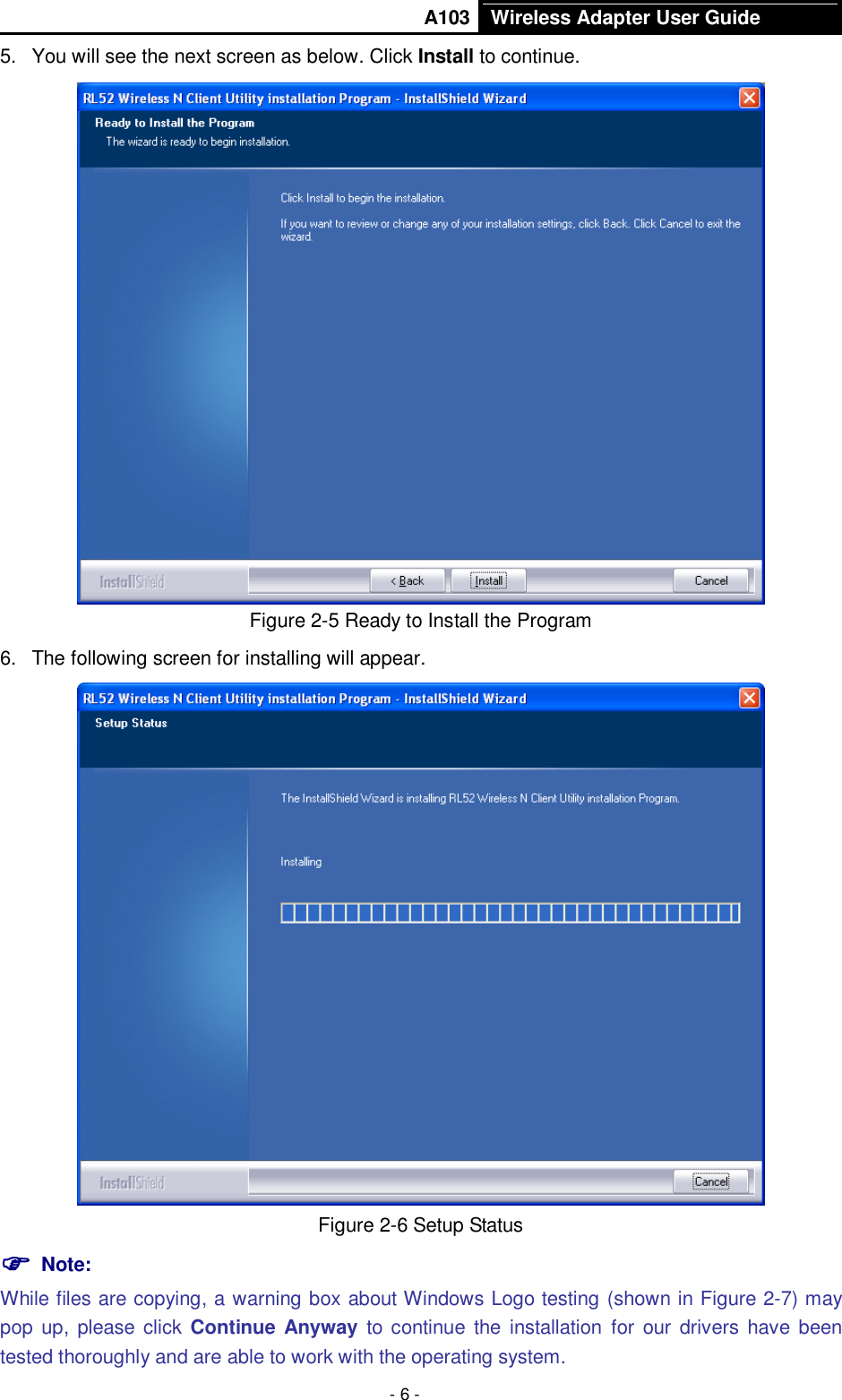       A103 Wireless Adapter User Guide  - 6 - 5.  You will see the next screen as below. Click Install to continue.  Figure 2-5 Ready to Install the Program 6.  The following screen for installing will appear.  Figure 2-6 Setup Status  Note:   While files are copying, a warning box about Windows Logo testing (shown in Figure 2-7) may pop  up, please click  Continue Anyway to  continue the  installation for  our  drivers have been tested thoroughly and are able to work with the operating system. 