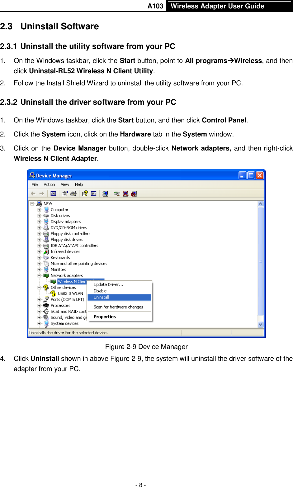       A103 Wireless Adapter User Guide  - 8 - 2.3  Uninstall Software 2.3.1 Uninstall the utility software from your PC   1.  On the Windows taskbar, click the Start button, point to All programsWireless, and then click Uninstal-RL52 Wireless N Client Utility. 2.  Follow the Install Shield Wizard to uninstall the utility software from your PC. 2.3.2 Uninstall the driver software from your PC 1.  On the Windows taskbar, click the Start button, and then click Control Panel. 2.  Click the System icon, click on the Hardware tab in the System window. 3.  Click on the Device Manager button, double-click Network adapters, and then right-click Wireless N Client Adapter.  Figure 2-9 Device Manager 4.  Click Uninstall shown in above Figure 2-9, the system will uninstall the driver software of the adapter from your PC. 