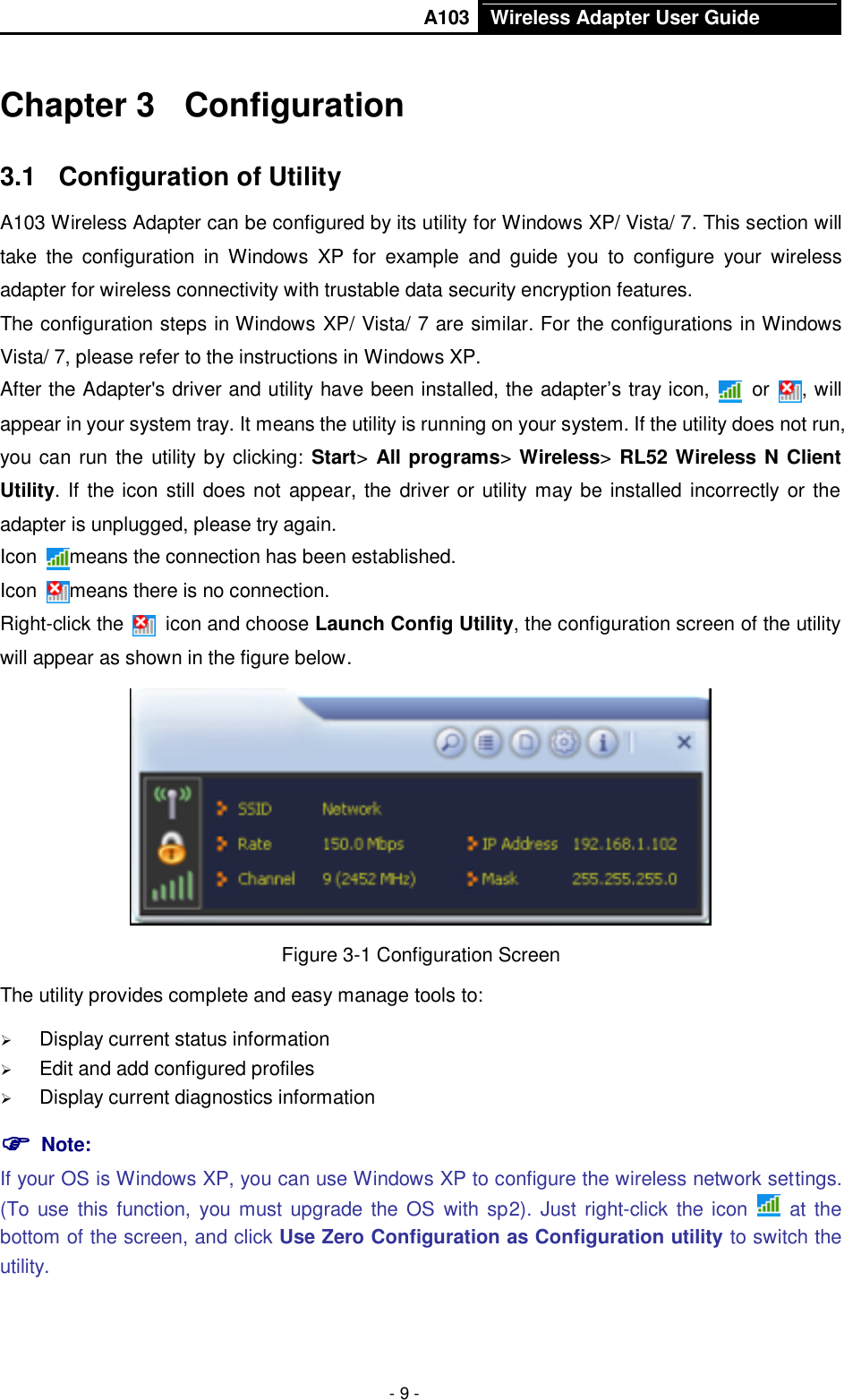       A103 Wireless Adapter User Guide  - 9 - Chapter 3  Configuration 3.1  Configuration of Utility A103 Wireless Adapter can be configured by its utility for Windows XP/ Vista/ 7. This section will take  the  configuration  in  Windows  XP  for  example  and  guide  you  to  configure  your  wireless adapter for wireless connectivity with trustable data security encryption features. The configuration steps in Windows XP/ Vista/ 7 are similar. For the configurations in Windows Vista/ 7, please refer to the instructions in Windows XP. After the Adapter&apos;s driver and utility have been installed, the adapter’s tray icon,   or  , will appear in your system tray. It means the utility is running on your system. If the utility does not run, you can run the utility by clicking: Start&gt; All programs&gt; Wireless&gt; RL52 Wireless N Client Utility. If the icon still does not appear, the driver or utility may be installed incorrectly or the adapter is unplugged, please try again.   Icon  means the connection has been established.   Icon  means there is no connection.   Right-click the    icon and choose Launch Config Utility, the configuration screen of the utility will appear as shown in the figure below.    Figure 3-1 Configuration Screen The utility provides complete and easy manage tools to:  Display current status information  Edit and add configured profiles  Display current diagnostics information  Note:   If your OS is Windows XP, you can use Windows XP to configure the wireless network settings. (To use  this  function, you must upgrade the OS  with  sp2).  Just right-click the icon    at  the bottom of the screen, and click Use Zero Configuration as Configuration utility to switch the utility. 